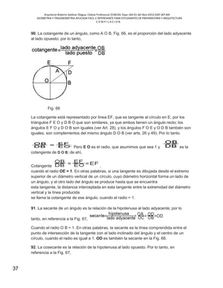 Arquitecto Roberto Saldivar Olague, Cédula Profesional 2538150, fojas-164-01 del libro A253-DGP.SEP.MX
GEOMETRIA Y TRIGONOMETRIA APLICADA FACIL E INTERESANTE PARA ESTUDIANTES DE PREPARATORIA Y ARQUITECTURA
C O M P I L A C I O N.
37
90. La cotangente de un ángulo, como A O B, Fig. 66, es el proporción del lado adyacente
al lado opuesto; por lo tanto,
Fig. 66
La cotangente está representado por línea EF, que es tangente al círculo en E, por los
triángulos F E O y D B O que son similares, ya que ambos tienen un ángulo recto; los
ángulos E F O y D O B son iguales (ver Art. 28), y los ángulos F O E y O D B también son
iguales, son complementos del mismo ángulo D O B (ver arts. 26 y 49). Por lo tanto.
Pero E O es el radio, que asumimos que sea 1 y es la
cotangente de D O B; de ahí,
Cotangente ,
cuando el radio OE = 1. En otras palabras, si una tangente es dibujada desde el extremo
superior de un diámetro vertical de un círculo, cuyo diámetro horizontal forma un lado de
un ángulo, y el otro lado del ángulo se produce hasta que se encuentra
esta tangente, la distancia interceptada en esta tangente entre la extremidad del diámetro
vertical y la línea producida
se llama la cotangente de ese ángulo, cuando el radio = 1.
91. La secante de un ángulo es la relación de la hipotenusa al lado adyacente; por lo
tanto, en referencia a la Fig. 67,
Cuando el radio O B = 1. En otras palabras, la secante es la línea comprendida entre el
punto de intersección de la tangente con el lado inclinado del ángulo y el centro de un
círculo, cuando el radio es igual a 1. OD es también la secante en la Fig. 66.
92. La cosecante es la relación de la hipotenusa al lado opuesto. Por lo tanto, en
referencia a la Fig. 67,
 