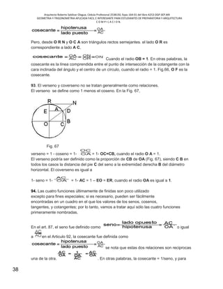 Arquitecto Roberto Saldivar Olague, Cédula Profesional 2538150, fojas-164-01 del libro A253-DGP.SEP.MX
GEOMETRIA Y TRIGONOMETRIA APLICADA FACIL E INTERESANTE PARA ESTUDIANTES DE PREPARATORIA Y ARQUITECTURA
C O M P I L A C I O N.
38
Pero, desde O R N y O C A son triángulos rectos semejantes. el lado O R es
correspondiente a lado A C,
Cuando el radio OB = 1. En otras palabras, la
cosecante es la línea comprendida entre el punto de intersección de la cotangente con la
cara inclinada del ángulo y el centro de un círculo, cuando el radio = 1. Fig.66, O F es la
cosecante.
93. El verseno y coverseno no se tratan generalmente como relaciones.
El verseno se define como 1 menos el coseno. En la Fig. 67,
Fig. 67
verseno = 1 - coseno = 1- = 1- OC=CB, cuando el radio O A = 1.
El verseno podría ser definido como la proporción de CB de OA (Fig. 67), siendo C B en
todos los casos la distancia del pie C del seno a la extremidad derecha B del diámetro
horizontal. El coverseno es igual a
1- seno = 1- = 1- AC = 1 – EO = ER, cuando el radio OA es igual a 1.
94. Las cuatro funciones últimamente de finidas son poco utilizado
excepto para fines especiales; si es necesario, pueden ser fácilmente
encontradas en un cuadro en el que los valores de los senos, cosenos,
tangentes, y cotangentes; por lo tanto, vamos a tratar aquí sólo las cuatro funciones
primeramente nombradas.
En el art. 87, el seno fue definido como o igual
a en el Articulo 92, la cosecante fue definida como
se nota que estas dos relaciones son reciprocas
una de la otra. . En otras palabras, la cosecante = 1/seno, y para
 
