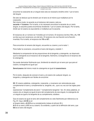 Arquitecto Roberto Saldivar Olague, Cédula Profesional 2538150, fojas-164-01 del libro A253-DGP.SEP.MX
GEOMETRIA Y TRIGONOMETRIA APLICADA FACIL E INTERESANTE PARA ESTUDIANTES DE PREPARATORIA Y ARQUITECTURA
C O M P I L A C I O N.
39
encontrar la cosecante de un ángulo todo esto es necesario dividirlo entre 1 por el seno
del ángulo
De esto se deduce que la división por el seno es el mismo que multiplicar por la
cosecante.
Del mismo modo, la secante es el recíproco del coseno; esto es,
secante = 1/coseno. Por lo tanto, si es necesario encontrar la secante de un cierto
ángulo, la secante puede encontrarse dividiendo 1 por el coseno del ángulo. Por lo tanto,
dividir por el coseno es equivalente a multiplicar por la secante.
El recíproco de un número es 1 dividido por el número. El recíproco de 4 es 1/4, y 4 y 1/4
se dice que son recíprocos uno del otro. El recíproco de una fracción es la fracción
invertida; Por lo tanto, el reciproco de 7/8 es 8/7.
Para encontrar el verseno del ángulo, encuentre su coseno y se le resta 1.
Para hallar la coverseno, encuentre el seno del ángulo y restarle 1.
Mediante la comparación de las proporciones de la tangente y cotangente, se observará
que la cotangente es el recíproco de la tangente; Asimismo, la tangente es el recíproco de
la cotangente.
Se puede demostrar fácilmente que, dividiendo la relación por el seno por que para el
coseno, la tangente es igual que
Seno/coseno del mismo modo la cotangente es igual al coseno/seno
Por lo tanto, después de conocer el seno y el coseno de cualquier ángulo, su
tangente y cotangente son fáciles de encontrar.
95. El coseno palabras, cotangente, cosecante, y coverseno son abreviaturas para
complementar el seno y complementar la, tangente, etc., que a su vez son las siglas para
las
expresiones "complemento de seno", "complemento tangente," etc. En otras palabras, el
coseno de un ángulo es igual al seno del complemento de ese ángulo; la cotangente de
un ángulo es igual a la tangente de su complemento; etcétera
Que el coseno es igual al seno del complemento es visto fácilmente por referencia a la
Fig. 67. Aquí, A O B es el
el ángulo dado y A O R es su complemento (véase el artículo 26.);
A C es su seno y O C es su coseno. Es evidente, a partir de la definición del seno, que
EA es el seno del ángulo
 