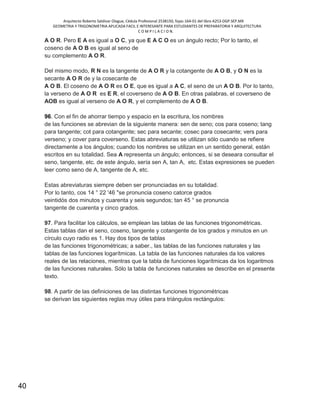 Arquitecto Roberto Saldivar Olague, Cédula Profesional 2538150, fojas-164-01 del libro A253-DGP.SEP.MX
GEOMETRIA Y TRIGONOMETRIA APLICADA FACIL E INTERESANTE PARA ESTUDIANTES DE PREPARATORIA Y ARQUITECTURA
C O M P I L A C I O N.
40
A O R. Pero E A es igual a O C, ya que E A C O es un ángulo recto; Por lo tanto, el
coseno de A O B es igual al seno de
su complemento A O R.
Del mismo modo, R N es la tangente de A O R y la cotangente de A O B, y O N es la
secante A O R de y la cosecante de
A O B. El coseno de A O R es O E, que es igual a A C, el seno de un A O B. Por lo tanto,
la verseno de A O R es E R, el coverseno de A O B. En otras palabras, el coverseno de
AOB es igual al verseno de A O R, y el complemento de A O B.
96. Con el fin de ahorrar tiempo y espacio en la escritura, los nombres
de las funciones se abrevian de la siguiente manera: sen de seno; cos para coseno; tang
para tangente; cot para cotangente; sec para secante; cosec para cosecante; vers para
verseno; y cover para coverseno. Estas abreviaturas se utilizan sólo cuando se refiere
directamente a los ángulos; cuando los nombres se utilizan en un sentido general, están
escritos en su totalidad. Sea A representa un ángulo; entonces, si se deseara consultar el
seno, tangente, etc. de este ángulo, sería sen A, tan A, etc. Estas expresiones se pueden
leer como seno de A, tangente de A, etc.
Estas abreviaturas siempre deben ser pronunciadas en su totalidad.
Por lo tanto, cos 14 ° 22 '46 "se pronuncia coseno catorce grados
veintidós dos minutos y cuarenta y seis segundos; tan 45 ° se pronuncia
tangente de cuarenta y cinco grados.
97. Para facilitar los cálculos, se emplean las tablas de las funciones trigonométricas.
Estas tablas dan el seno, coseno, tangente y cotangente de los grados y minutos en un
círculo cuyo radio es 1. Hay dos tipos de tablas
de las funciones trigonométricas; a saber., las tablas de las funciones naturales y las
tablas de las funciones logarítmicas. La tabla de las funciones naturales da los valores
reales de las relaciones, mientras que la tabla de funciones logarítmicas da los logaritmos
de las funciones naturales. Sólo la tabla de funciones naturales se describe en el presente
texto.
98. A partir de las definiciones de las distintas funciones trigonométricas
se derivan las siguientes reglas muy útiles para triángulos rectángulos:
 