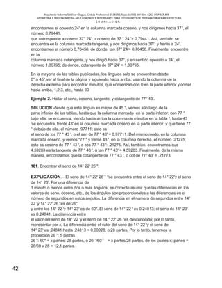 Arquitecto Roberto Saldivar Olague, Cédula Profesional 2538150, fojas-164-01 del libro A253-DGP.SEP.MX
GEOMETRIA Y TRIGONOMETRIA APLICADA FACIL E INTERESANTE PARA ESTUDIANTES DE PREPARATORIA Y ARQUITECTURA
C O M P I L A C I O N.
42
encontramos el opuesto 24' en la columna marcada coseno, y nos dirigimos hacia 37°, el
número 0.79441,
que corresponde a coseno 37° 24'; o coseno de 37 ° 24 '= 0,79441. Así, también se
encuentra en la columna marcada tangente, y nos dirigimos hacia 37°, y frente a 24',
encontramos el número 0,76456; de donde, tan 37° 24'= 0,76456. Finalmente, encuentre
en la
columna marcada cotangente, y nos dirigió hacia 37°, y en sentido opuesto a 24´, el
número 1,30795; de donde, cotangente de 37° 24' = 1,30795.
En la mayoría de las tablas publicadas, los ángulos sólo se encuentran desde
0° a 45°,ver al final de la página y siguiendo hacia arriba, usando la columna de la
derecha extrema para encontrar minutos, que comienzan con 0 en la parte inferior y correr
hacia arriba, 1,2,3, etc., hasta 60
Ejemplo 2.-Hallar el seno, coseno, tangente, y cotangente de 77° 43'.
SOLUCION.-desde que este ángulo es mayor de 45 °, vemos a lo largo de la
parte inferior de las tablas, hasta que la columna marcada en la parte inferior, con 77 °
bajo ella. se encuentra. viendo hacia arriba la columna de minutos en la tabla /, hasta 43
'se encuentra, frente 43' en la columna marcada coseno en la parte inferior, y que tiene 77
° debajo de ella, el número .97711; esto es
el seno de los 77 ° 43 ', o el sen de 77 ° 43' = 0,97711. Del mismo modo, en la columna
marcada coseno, y vemos "77 ° y frente 43 ', en la columna derecha, el número .21275;
este es coseno de 77 ° 43 ', o cos 77 ° 43 ': .21275. Así, también, encontramos que
4.59283 es la tangente de 77 ° 43 ', o tan 77 ° 43' = 4.59283. Finalmente, de la misma
manera, encontramos que la cotangente de 77 ° 43 ', o cot de 77° 43' = .21773.
101. Encontrar el seno de 14° 22' 26 ".
EXPLICACIÓN.-- El seno de 14° 22' 26´´ "se encuentra entre el seno de 14° 22'y el seno
de 14° 23'. Por una diferencia de
1 minuto o menos entre dos o más ángulos, es correcto asumir que las diferencias en los
valores de seno, coseno, etc., de los ángulos son proporcionales a las diferencias en el
número de segundos en estos ángulos. La diferencia en el número de segundos entre 14°
22 'y 14° 22' 26 "es de 26",
y entre los 14° 22 'y 14° 23' es de 60". El seno de 14° 22 ' es 0.24813; el seno de 14° 23'
es 0,24841. La diferencia entre
el valor del seno de 14° 22 'y el seno de 14 ° 22' 26 "es desconocido; por lo tanto,
representar por x. La diferencia entre el valor del seno de 14° 22 'y el seno de
14° 23' es .24841 hasta .24813 = 0,00028, o 28 partes. Por lo tanto, tenemos la
proporción 26 ": 5 piezas
26 ": 60" = x partes: 28 partes, o 26´´/60´´ = x partes/28 partes, de los cuales x: partes =
26/60 x 28 = 12,1 partes.
 