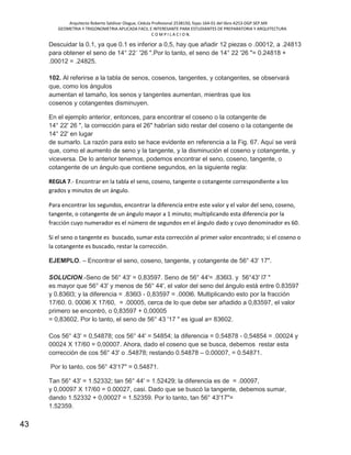 Arquitecto Roberto Saldivar Olague, Cédula Profesional 2538150, fojas-164-01 del libro A253-DGP.SEP.MX
GEOMETRIA Y TRIGONOMETRIA APLICADA FACIL E INTERESANTE PARA ESTUDIANTES DE PREPARATORIA Y ARQUITECTURA
C O M P I L A C I O N.
43
Descuidar la 0.1, ya que 0.1 es inferior a 0,5, hay que añadir 12 piezas o .00012, a .24813
para obtener el seno de 14° 22´ '26 ".Por lo tanto, el seno de 14° 22 '26 "= 0.24818 +
.00012 = .24825.
102. Al referirse a la tabla de senos, cosenos, tangentes, y cotangentes, se observará
que, como los ángulos
aumentan el tamaño, los senos y tangentes aumentan, mientras que los
cosenos y cotangentes disminuyen.
En el ejemplo anterior, entonces, para encontrar el coseno o la cotangente de
14° 22' 26 ", la corrección para el 26" habrían sido restar del coseno o la cotangente de
14° 22' en lugar
de sumarlo. La razón para esto se hace evidente en referencia a la Fig. 67. Aquí se verá
que, como el aumento de seno y la tangente, y la disminución el coseno y cotangente, y
viceversa. De lo anterior tenemos, podemos encontrar el seno, coseno, tangente, o
cotangente de un ángulo que contiene segundos, en la siguiente regla:
REGLA 7.- Encontrar en la tabla el seno, coseno, tangente o cotangente correspondiente a los
grados y minutos de un ángulo.
Para encontrar los segundos, encontrar la diferencia entre este valor y el valor del seno, coseno,
tangente, o cotangente de un ángulo mayor a 1 minuto; multiplicando esta diferencia por la
fracción cuyo numerador es el número de segundos en el ángulo dado y cuyo denominador es 60.
Si el seno o tangente es buscado, sumar esta corrección al primer valor encontrado; si el coseno o
la cotangente es buscado, restar la corrección.
EJEMPLO. – Encontrar el seno, coseno, tangente, y cotangente de 56° 43' 17".
SOLUCION.-Seno de 56° 43' = 0,83597. Seno de 56° 44'= .836l3. y 56°43' l7 "
es mayor que 56° 43' y menos de 56° 44', el valor del seno del ángulo está entre 0.83597
y 0.836l3; y la diferencia = .836l3 - 0,83597 = .000l6. Multiplicando esto por la fracción
17/60. 0. 000l6 X 17/60, = .00005, cerca de lo que debe ser añadido a 0,83597, el valor
primero se encontró, o 0,83597 + 0,00005
= 0,83602. Por lo tanto, el seno de 56° 43 '17 " es igual a= 83602.
Cos 56° 43' = 0,54878; cos 56° 44' = 54854; la diferencia = 0.54878 - 0,54854 = .00024 y
00024 X 17/60 = 0,00007. Ahora, dado el coseno que se busca, debemos restar esta
corrección de cos 56° 43' o .54878; restando 0.54878 – 0.00007, = 0.54871.
Por lo tanto, cos 56° 43'17" = 0.54871.
Tan 56° 43' = 1.52332; tan 56° 44' = 1.52429; la diferencia es de = .00097,
y 0,00097 X 17/60 = 0.00027, casi. Dado que se buscó la tangente, debemos sumar,
dando 1.52332 + 0,00027 = 1.52359. Por lo tanto, tan 56° 43'17"=
1.52359.
 