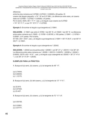 Arquitecto Roberto Saldivar Olague, Cédula Profesional 2538150, fojas-164-01 del libro A253-DGP.SEP.MX
GEOMETRIA Y TRIGONOMETRIA APLICADA FACIL E INTERESANTE PARA ESTUDIANTES DE PREPARATORIA Y ARQUITECTURA
C O M P I L A C I O N.
46
diferencia
entre los dos números es 0.27060 -0.27032 = 0.00028 o 28 partes. El
coseno del ángulo pequeño, o 74° 18' es 0.27.060, y la diferencia entre este y el coseno
dado es 0.27060 – 0.27052 = 0,00008, o 8 partes.
Por lo tanto, 8/28 x 60 = 17.1", casi, y el ángulo cuyo coseno es 0.27052
= 74° 18' 17.1", o cos 74° 18' l7.1" = 0.27052.
Ejemplo 3.-Encontrar el ángulo cuya tangente es 2.15841.
SOLUCIÓN. - 2.15841 cae entre 2,15760 = tan 65° 8' y 2,15925 = tan 65° 9'. La diferencia
entre estos números es 2.15925 – 2.15769 = 0.00165, o 165 partes. 2.15841 – 2.15760 =
0,00081, o 81 partes. Por lo tanto,
81/165 x 60 = 29.5", casi, y el ángulo cuya tangente es 2.15841 = 65° 8' 29.5", o tan 65° 8'
29.5" = 2,15841.
Ejemplo 4.-Encontrar el ángulo cuya cotangente es 1.26342.
SOLUCION.- 1,26342 se encuentra entre 1.26395 = cot 38° 21' y 1.26319 = Cot 38° 22'.
La diferencia entre estos números es 1.26395 -1.26319 = 0.00076. 1.26395 a 1.26342 =
0.00053. 53/75 x 60 = 41.8´´, casi, y el ángulo cuya cotangente es l.26342 = 38° 21' 41.8
", o cot 38° 21' 41.8"= 1.26342.
EJEMPLOS PARA LA PRÁCTICA
1. Busque el (a) seno, (b) coseno, y (c) la tangente de 48° 17’.
(a) 0,74644.
(b) 0,66545.
(c) 1,12172.
2. Busque el (a) seno, (b) del coseno, y (c) la tangente de 13° 11' 6 ".
(a) 22.810.
(b) 0,97364.
(c) 23.427.
3. Busque el (a) seno, (b) coseno, y (c) la tangente de 72 ° 0‘ 1.8”.
(a) 0.95106.
(b) 0.30901.
(c) 3.07777,
 