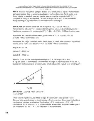 Arquitecto Roberto Saldivar Olague, Cédula Profesional 2538150, fojas-164-01 del libro A253-DGP.SEP.MX
GEOMETRIA Y TRIGONOMETRIA APLICADA FACIL E INTERESANTE PARA ESTUDIANTES DE PREPARATORIA Y ARQUITECTURA
C O M P I L A C I O N.
49
NOTA. -Cuando trabajamos ejemplos de este tipo, construimos la figura y marcamos las
partes conocidas. Esta es una gran ayuda para resolver el ejemplo. Por lo tanto, en la
figura, dibujar el ángulo A para representar para representar el ángulo de 29° 31', y
completar el triángulo rectángulo A C B, con un ángulo recto en C, como se muestra.
Marque el ángulo A y la hipotenusa, como se muestra en la figura.
SOLUCION.-En relación con el art. 49, el ángulo B = 90° - 29° 31' = 60° 29'.
Para encontrar a C, usar = 24 x coseno de la regla 3; a saber., A C, o lado adyacente =
hipotenusa x coseno = 24 x coseno de 29° 31'= 24 x = 0.8702l = 20.89 centímetros, casi.
Para hallar B C, utilice la misma norma; por lo tanto, BC = 24 x cos 60° 29'= 24
0.49268 = 11,82 centímetros, casi.
Para hallar B C, regla 1 también podría haber hecho, a saber., lado opuesto = hipotenusa
x seno, o B C = 24 x seno de 29° 31' = 24 x 0.49268 = 11.82 centímetros.
Angulo B = 60° 29'
Lado A C = 20.89 cm.
Lado B C = 11.82 cm.
Ejemplo 2. -Un lado de un triángulo rectángulo A C B, con ángulo recto en C,
B Fig. 69. Es de 37 centímetros y 7 milímetros de largo; el ángulo opuesto de 25° 33' 7",
cuales son las longitudes de la hipotenusa y el lado adyacente, y ¿cuál es el otro ángulo?
Fig. 69
SOLUCIÓN. -Angulo B = 90° - 25° 33' 7´´
= 64° 26' 53"
Para hallar la hipotenusa, se utiliza la regla 2, hipotenusa = lado opuesto / seno
Como el lado opuesto se da en centímetros y milímetros, ambos deben estar reducidos a
centímetros, o ambos a milímetros. 7 milímetros = 7/10 centímetros = 0.70 + 37
centímetros; Por lo tanto, B C = 37.70 centímetros. Por lo tanto, la hipotenusa es igual a
37.70/ seno de 25° 33' 7´´ = 37.70/ 0.43133 = 87.40 centímetros.
 