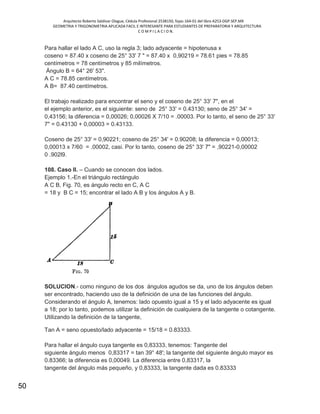 Arquitecto Roberto Saldivar Olague, Cédula Profesional 2538150, fojas-164-01 del libro A253-DGP.SEP.MX
GEOMETRIA Y TRIGONOMETRIA APLICADA FACIL E INTERESANTE PARA ESTUDIANTES DE PREPARATORIA Y ARQUITECTURA
C O M P I L A C I O N.
50
Para hallar el lado A C, uso la regla 3; lado adyacente = hipotenusa x
coseno = 87.40 x coseno de 25° 33' 7 " = 87.40 x 0,90219 = 78.61 pies = 78.85
centímetros = 78 centímetros y 85 milímetros.
Ángulo B = 64° 26' 53".
A C = 78.85 centímetros.
A B= 87.40 centímetros.
El trabajo realizado para encontrar el seno y el coseno de 25° 33' 7", en el
el ejemplo anterior, es el siguiente: seno de 25° 33' = 0.43130; seno de 25° 34' =
0,43156; la diferencia = 0,00026; 0,00026 X 7/10 = .00003. Por lo tanto, el seno de 25° 33'
7" = 0.43130 + 0,00003 = 0.43133.
Coseno de 25° 33' = 0,90221; coseno de 25° 34' = 0.90208; la diferencia = 0,00013;
0,00013 x 7/60 = .00002, casi. Por lo tanto, coseno de 25° 33' 7" = ,90221-0,00002
0 .902l9.
108. Caso II. – Cuando se conocen dos lados.
Ejemplo 1.-En el triángulo rectángulo
A C B, Fig. 70, es ángulo recto en C, A C
= 18 y B C = 15; encontrar el lado A B y los ángulos A y B.
SOLUCION.- como ninguno de los dos ángulos agudos se da, uno de los ángulos deben
ser encontrado, haciendo uso de la definición de una de las funciones del ángulo.
Considerando el ángulo A, tenemos: lado opuesto igual a 15 y el lado adyacente es igual
a 18; por lo tanto, podemos utilizar la definición de cualquiera de la tangente o cotangente.
Utilizando la definición de la tangente,
Tan A = seno opuesto/lado adyacente = 15/18 = 0.83333.
Para hallar el ángulo cuya tangente es 0,83333, tenemos: Tangente del
siguiente ángulo menos 0,83317 = tan 39° 48'; la tangente del siguiente ángulo mayor es
0.83366; la diferencia es 0,00049. La diferencia entre 0,83317, la
tangente del ángulo más pequeño, y 0,83333, la tangente dada es 0.83333
 