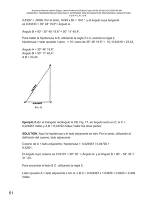 Arquitecto Roberto Saldivar Olague, Cédula Profesional 2538150, fojas-164-01 del libro A253-DGP.SEP.MX
GEOMETRIA Y TRIGONOMETRIA APLICADA FACIL E INTERESANTE PARA ESTUDIANTES DE PREPARATORIA Y ARQUITECTURA
C O M P I L A C I O N.
51
0.833l7 = .000l6. Por lo tanto, 16/49 x 60 = 19.6 ", y el ángulo cuya tangente
es 0.83333 = 39° 48' 19.6"= ángulo A.
Ángulo B = 90°- 39° 48' 19.6" = 50° 11' 40.4".
Para hallar la hipotenusa A B, utilizando la regla 2 o 4; usando la regla 2,
hipotenusa = lado opuesto / seno. = 15 / seno de 39° 48' 19.6" = 15 / 0.64018 = 23.43.
Angulo A = 39° 48‘ 19.6”.
Ángulo B = 50° 11' 40.4”.
A B = 23,43.
Ejemplo 2.-En el triángulo rectángulo A CB, Fig. 71, en ángulo recto en C, A C =
0,024967 millas y A B = 0,04792 millas; hallar las otras partes.
SOLUTION.-Aquí la hipotenusa y el lado adyacente se dan; Por lo tanto, utilizando el
definición del coseno, lado adyacente
Coseno de A = lado adyacente / hipotenusa = 0.024967 / 0.04792 =
0.52l01.
El ángulo cuyo coseno es 0.52101 = 58° 36 ' = Ángulo A. y el Angulo B = 90° - 58° 36 '=
31° 24'.
Para encontrar el lado B C utilizando la regla 5.
Lado opuesto A = lado adyacente x tan A, o B C = 0.024967 x 1.63826 = 0.0409 = 0.409
millas.
 