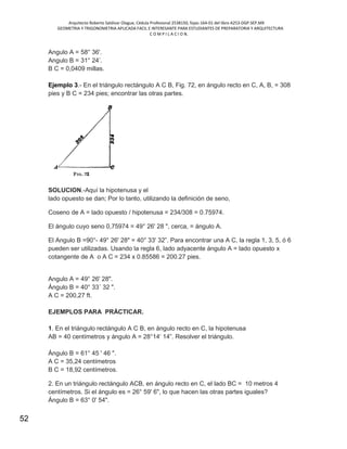 Arquitecto Roberto Saldivar Olague, Cédula Profesional 2538150, fojas-164-01 del libro A253-DGP.SEP.MX
GEOMETRIA Y TRIGONOMETRIA APLICADA FACIL E INTERESANTE PARA ESTUDIANTES DE PREPARATORIA Y ARQUITECTURA
C O M P I L A C I O N.
52
Angulo A = 58° 36'.
Angulo B = 31° 24’.
B C = 0,0409 millas.
Ejemplo 3.- En el triángulo rectángulo A C B, Fig. 72, en ángulo recto en C, A, B, = 308
pies y B C = 234 pies; encontrar las otras partes.
SOLUCION.-Aquí la hipotenusa y el
lado opuesto se dan; Por lo tanto, utilizando la definición de seno,
Coseno de A = lado opuesto / hipotenusa = 234/308 = 0.75974.
El ángulo cuyo seno 0,75974 = 49° 26' 28 ", cerca, = ángulo A.
El Angulo B =90°- 49° 26' 28" = 40° 33' 32”. Para encontrar una A C, la regla 1, 3, 5, ó 6
pueden ser utilizadas. Usando la regla 6, lado adyacente ángulo A = lado opuesto x
cotangente de A o A C = 234 x 0.85586 = 200.27 pies.
Angulo A = 49° 26' 28".
Ángulo B = 40° 33´ 32 ".
A C = 200,27 ft.
EJEMPLOS PARA PRÁCTICAR.
1. En el triángulo rectángulo A C B, en ángulo recto en C, la hipotenusa
AB = 40 centímetros y ángulo A = 28°14‘ 14”. Resolver el triángulo.
Ángulo B = 61° 45 ' 46 ".
A C = 35,24 centímetros
B C = 18,92 centímetros.
2. En un triángulo rectángulo ACB, en ángulo recto en C, el lado BC = 10 metros 4
centímetros. Si el ángulo es = 26° 59' 6", lo que hacen las otras partes iguales?
Ángulo B = 63° 0' 54".
 