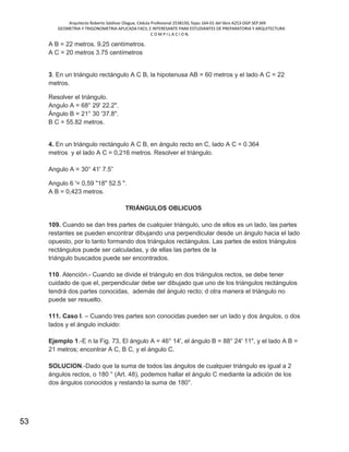 Arquitecto Roberto Saldivar Olague, Cédula Profesional 2538150, fojas-164-01 del libro A253-DGP.SEP.MX
GEOMETRIA Y TRIGONOMETRIA APLICADA FACIL E INTERESANTE PARA ESTUDIANTES DE PREPARATORIA Y ARQUITECTURA
C O M P I L A C I O N.
53
A B = 22 metros. 9.25 centímetros.
A C = 20 metros 3.75 centímetros
3. En un triángulo rectángulo A C B, la hipotenusa AB = 60 metros y el lado A C = 22
metros.
Resolver el triángulo.
Angulo A = 68° 29' 22.2".
Ángulo B = 21° 30 '37.8".
B C = 55.82 metros.
4. En un triángulo rectángulo A C B, en ángulo recto en C, lado A C = 0.364
metros y el lado A C = 0,216 metros. Resolver el triángulo.
Angulo A = 30° 41' 7.5”
Angulo 6 '= 0,59 "18" 52.5 ".
A B = 0,423 metros.
TRIÁNGULOS OBLICUOS
109. Cuando se dan tres partes de cualquier triángulo, uno de ellos es un lado, las partes
restantes se pueden encontrar dibujando una perpendicular desde un ángulo hacia el lado
opuesto, por lo tanto formando dos triángulos rectángulos. Las partes de estos triángulos
rectángulos puede ser calculadas, y de ellas las partes de la
triángulo buscados puede ser encontrados.
110. Atención.- Cuando se divide el triángulo en dos triángulos rectos, se debe tener
cuidado de que el, perpendicular debe ser dibujado que uno de los triángulos rectángulos
tendrá dos partes conocidas, además del ángulo recto; d otra manera el triángulo no
puede ser resuelto.
111. Caso I. – Cuando tres partes son conocidas pueden ser un lado y dos ángulos, o dos
lados y el ángulo incluido:
Ejemplo 1.-E n la Fig. 73, El ángulo A = 46° 14', el ángulo B = 88° 24' 11", y el lado A B =
21 metros; encontrar A C, B C, y el ángulo C.
SOLUCION.-Dado que la suma de todos las ángulos de cualquier triángulo es igual a 2
ángulos rectos, o 180 ° (Art. 48), podemos hallar el ángulo C mediante la adición de los
dos ángulos conocidos y restando la suma de 180°.
 