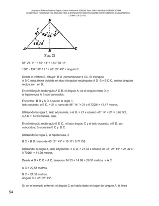 Arquitecto Roberto Saldivar Olague, Cédula Profesional 2538150, fojas-164-01 del libro A253-DGP.SEP.MX
GEOMETRIA Y TRIGONOMETRIA APLICADA FACIL E INTERESANTE PARA ESTUDIANTES DE PREPARATORIA Y ARQUITECTURA
C O M P I L A C I O N.
54
88° 24´11" + 46° 14' = 134° 38' 11"
180° - 134° 38' 11 " = 45° 21' 49" = ángulo C.
Desde el vértice B, dibujar B D perpendicular a AC. El triángulo
A B C está ahora dividida en dos triángulos rectángulos A D B y B D C, ambos ángulos
rectos son en D.
En el triángulo rectángulo A D B, el ángulo A, es el ángulo recto D, y
la hipotenusa A B son conocidos;
Encontrar B D y A D. Usando la regla 1,
lado opuesto, o B D, = 21 x seno de 46° 14 '= 21 x 0.722l6 = 15.17 metros.
Utilizando la regla 3, lado adyacente, o A D, = 21 x coseno 46° 14' = 21 = 0.69172,
o A D = 14.53 metros, casi.
En el triángulo rectángulo B D C, el lado ángulo C y el lado opuesto, o B D, son
conocidos; Encontrara B C y D C.
Utilizando la regla 2, la hipotenusa, o
B C = B D / seno de 45° 21' 49" = 15.17 / 0.71158
Utilizando la regla 3, lado adyacente, o C D, = 21.32 x coseno de 45° 21' 49" = 21.32 x
0.70261 = 14.98 metros.
Desde A D + D C = A C, tenemos 14.53 + 14.98 = 29.51 metros = A C.
A C = 29,51 metros.
B C = 21.32 metros
Ángulo C = 45° 21' 49".
Si, en el ejemplo anterior, el ángulo C se había dado en lugar del ángulo A, la línea
 