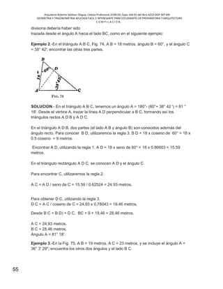 Arquitecto Roberto Saldivar Olague, Cédula Profesional 2538150, fojas-164-01 del libro A253-DGP.SEP.MX
GEOMETRIA Y TRIGONOMETRIA APLICADA FACIL E INTERESANTE PARA ESTUDIANTES DE PREPARATORIA Y ARQUITECTURA
C O M P I L A C I O N.
55
divisoria debería haber sido
trazada desde el ángulo A hacia el lado BC, como en el siguiente ejemplo:
Ejemplo 2.-En el triángulo A B C, Fig. 74, A B = 18 metros, ángulo B = 60°, y el ángulo C
= 38° 42'; encontrar las otras tres partes.
SOLUCION.- En el triángulo A B C, tenemos un ángulo A = 180°- (60°+ 38° 42 ') = 81 °
18'. Desde el vértice A, trazar la línea A D perpendicular a B C, formando así los
triángulos rectos A D B y A D C.
En el triángulo A D B, dos partes (el lado A B y ángulo B) son conocidos además del
ángulo recto. Para conocer B D, utilizaremos la regla 3. B D = 18 x coseno de 60° = 18 x
0.5 coseno = 9 metros.
Encontrar A D, utilizando la regla 1. A D = 18 x seno de 60° = 18 x 0.86603 = 15.59
metros.
En el triángulo rectángulo A D C, se conocen A D y el ángulo C.
Para encontrar C, utilizaremos la regla 2.
A C = A D / seno de C = 15.59 / 0.62524 = 24.93 metros.
Para obtener D C, utilizando la regla 3.
D C = A C / coseno de C = 24,93 x 0,78043 = 19.46 metros.
Desde B C = B D) + D C, BC = 9 + 19,46 = 28,46 metros.
A C = 24,93 metros.
B C = 28,46 metros.
Angulo A = 81° 18'.
Ejemplo 3.-En la Fig. 75, A B = 19 metros, A C = 23 metros, y se incluye el ángulo A =
36° 3' 29"; encuentra los otros dos ángulos y el lado B C.
 