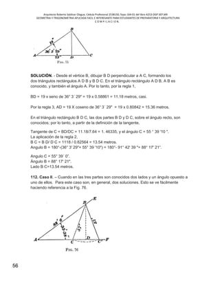Arquitecto Roberto Saldivar Olague, Cédula Profesional 2538150, fojas-164-01 del libro A253-DGP.SEP.MX
GEOMETRIA Y TRIGONOMETRIA APLICADA FACIL E INTERESANTE PARA ESTUDIANTES DE PREPARATORIA Y ARQUITECTURA
C O M P I L A C I O N.
56
SOLUCIÓN. - Desde el vértice B, dibujar B D perpendicular a A C, formando los
dos triángulos rectángulos A D B y B D C. En el triángulo rectángulo A D B, A B es
conocido, y también el ángulo A. Por lo tanto, por la regla 1,
BD = 19 x seno de 36° 3´ 29" = 19 x 0.58861 = 11.18 metros, casi.
Por la regla 3, AD = 19 X coseno de 36° 3´ 29" = 19 x 0.80842 = 15.36 metros.
En el triángulo rectángulo B D C, las dos partes B D y D C, sobre el ángulo recto, son
conocidos; por lo tanto, a partir de la definición de la tangente,
Tangente de C = BD/DC = 11.18/7.64 = 1. 46335, y el ángulo C = 55 ° 39 '10 ".
La aplicación de la regla 2,
B C = B D/ D C = 1118 / 0.82564 = 13.54 metros.
Angulo B = 180°-(36° 3' 29"+ 55° 39 '10") = 180°- 91° 42' 39 "= 88° 17' 21”.
Angulo C = 55° 39´ 0”.
Ángulo B = 88° 17' 21".
Lado B C=13.54 metros.
112. Caso II. – Cuando en las tres partes son conocidos dos lados y un ángulo opuesto a
uno de ellos. Para este caso son, en general, dos soluciones. Esto se ve fácilmente
haciendo referencia a la Fig. 76.
 