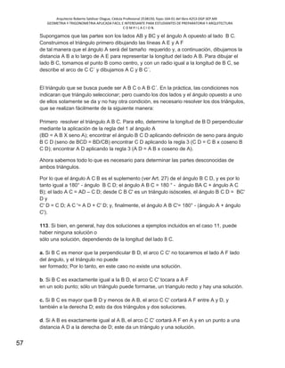 Arquitecto Roberto Saldivar Olague, Cédula Profesional 2538150, fojas-164-01 del libro A253-DGP.SEP.MX
GEOMETRIA Y TRIGONOMETRIA APLICADA FACIL E INTERESANTE PARA ESTUDIANTES DE PREPARATORIA Y ARQUITECTURA
C O M P I L A C I O N.
57
Supongamos que las partes son los lados AB y BC y el ángulo A opuesto al lado B C.
Construimos el triángulo primero dibujando las líneas A E y A F
de tal manera que el ángulo A será del tamaño requerido y, a continuación, dibujamos la
distancia A B a lo largo de A E para representar la longitud del lado A B. Para dibujar el
lado B C, tomamos el punto B como centro, y con un radio igual a la longitud de B C, se
describe el arco de C C´ y dibujamos A C y B C´.
El triángulo que se busca puede ser A B C o A B C´. En la práctica, las condiciones nos
indicaran que triángulo seleccionar; pero cuando los dos lados y el ángulo opuesto a uno
de ellos solamente se da y no hay otra condición, es necesario resolver los dos triángulos,
que se realizan fácilmente de la siguiente manera:
Primero resolver el triángulo A B C. Para ello, determine la longitud de B D perpendicular
mediante la aplicación de la regla del 1 al ángulo A
(BD = A B X seno A); encontrar el ángulo B C D aplicando definición de seno para ángulo
B C D (seno de BCD = BD/CB) encontrar C D aplicando la regla 3 (C D = C B x coseno B
C D); encontrar A D aplicando la regla 3 (A D = A B x coseno de A).
Ahora sabemos todo lo que es necesario para determinar las partes desconocidas de
ambos triángulos.
Por lo que el ángulo A C B es el suplemento (ver Art. 27) de el ángulo B C D, y es por lo
tanto igual a 180° - ángulo B C D; el ángulo A B C = 180 ° - ángulo BA C + ángulo A C
B); el lado A C = AD – C D; desde C B C' es un triángulo isósceles, el ángulo B C D = BC'
D y
C' D = C D; A C '= A D + C' D; y, finalmente, el ángulo A B C'= 180° - (ángulo A + ángulo
C').
113. Si bien, en general, hay dos soluciones a ejemplos incluidos en el caso 11, puede
haber ninguna solución o
sólo una solución, dependiendo de la longitud del lado 8 C.
a. Si B C es menor que la perpendicular B D, el arco C C' no tocaremos el lado A F lado
del ángulo, y el triángulo no puede
ser formado; Por lo tanto, en este caso no existe una solución.
b. Si B C es exactamente igual a la B D, el arco C C' tocara a A F
en un solo punto; sólo un triángulo puede formarse, un triangulo recto y hay una solución.
c. Si B C es mayor que B D y menos de A B, el arco C C' cortará A F entre A y D, y
también a la derecha D; esto da dos triángulos y dos soluciones.
d. Si A B es exactamente igual al A B, el arco C C' cortará A F en A y en un punto a una
distancia A D a la derecha de D; este da un triángulo y una solución.
 