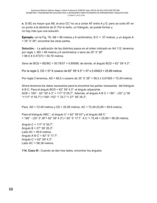 Arquitecto Roberto Saldivar Olague, Cédula Profesional 2538150, fojas-164-01 del libro A253-DGP.SEP.MX
GEOMETRIA Y TRIGONOMETRIA APLICADA FACIL E INTERESANTE PARA ESTUDIANTES DE PREPARATORIA Y ARQUITECTURA
C O M P I L A C I O N.
58
e. Si BC es mayor que AB, el arco CC 'no va a cortar AF entre A y D, pero se corte AF en
un punto a la derecha de D; Por lo tanto, un triángulo, se puede formar y
no hay más que una solución.
Ejemplo.- en la Fig. 76, AB = 88 metros y 6 centímetros, B C =: 57 metros, y un ángulo A
= 35° 0' 38"; encontrar las otras partes.
Solución.- La aplicación de las distintos pasos en el orden indicado en Art.112, tenemos
por regla 1, BD = 88 metros y 6 centímetros x seno de 35° 0' 38"
= 88.5 X 0.57373 = 50.78 metros.
Seno de BCD = BD/BC = 50.78/57 = 0.89088; de donde, el ángulo BCD = 62° 59' 4.3".
Por la regla 3, CD = 57 X coseno de 62° 59' 4.3" = 57 x 0.45423 = 25.89 metros.
Por regla 3 tenemos, AD = 88,5 x coseno de 35° 0' 38" = 88,5 x 0,81905 = 72,49 metros.
Ahora tenemos los datos necesarios para la encontrar las partes necesarias del triángulo
A B C. Para el ángulo BCD = 62° 59' 4.3", el ángulo adyacente
ACB = 180° - 62° 59' 4.3" = 117° 0' 55,7". Además, el ángulo A B C = 180° - (35° () '38
"+117° 0' 55.7") =180°-152° 1' 33.7 "= 27° 58' 26.3".
Para AD = 72.49 metros y CD = 25.89 metros, AC = 72,49-25,89 = 46.6 metros.
Para el triángulo ABC ', el ángulo C' = 62° 59´43" y el ángulo AB C '
= 180° - (35° 0' 38"+ 62° 59' 4.3") = 82° 0' 17.7”. A C '= 72,49 + 25,89 = 98,38 metros.
Ángulo C = 117° 0' 55,7".
Ángulo B = 27° 58' 26.3".
Lado AC = 46.6 metros.
Angulo A B C' = 82° 0' 17.7".
Angulo C '= 62° 59' 4.3".
Lado AC '= 98,38 metros.
114. Caso III.- Cuando se dan tres lados, encontrar los ángulos:
 