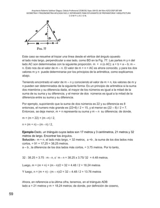 Arquitecto Roberto Saldivar Olague, Cédula Profesional 2538150, fojas-164-01 del libro A253-DGP.SEP.MX
GEOMETRIA Y TRIGONOMETRIA APLICADA FACIL E INTERESANTE PARA ESTUDIANTES DE PREPARATORIA Y ARQUITECTURA
C O M P I L A C I O N.
59
Este caso se resuelve al trazar una línea desde el vértice del ángulo opuesto
el lado más largo, perpendicular a ese lado, como BD en la Fig. 77. Las partes m y n del
lado AC son determinadas con la siguiente proporción. m + n (o AC): a + b = a – b; m –
n. Esto nos da el valor de m – n. El valor de m + n = AC es ahora conocido, y para los dos
valores m y n puede determinarse por los principios de la aritmética, como explicamos
abajo.
Teniendo encontrado el valor de m – n y conociendo el valor de m + n, los valores de m y
n pueden ser determinados de la siguiente forma: Es un principio de aritmética si la suma
dos miembros y su diferencia dada, el mayor de los números es igual a la mitad de la
suma de su suma y su diferencia, y el menor de dos números es igual a la mitad de la
diferencia entre su suma y su diferencia.
Por ejemplo, suponiendo que la suma de dos números es 22 y su diferencia es 8
entonces, el numero más grande es (22+8) / 2 = 15, y el menor es (22 – 8) / 2 = 7.
Entonces, se deja menor, m + n representa su suma y m – n su diferencia; de donde,
m = (m + 22) + (m –n) / 2,
n = (m + n) – (m - n) / 2,
Ejemplo-Dado, un triángulo cuyos lados son 17 metros y 3 centímetros, 21 metros y 32
metros de largo. Encontrar los ángulos.
Solución.- m + n, el lado más largo, = 32 metros, a +b , la suma de los dos lados más
cortos, = 91 + 17,25 = 38,25 metros.
a – b , la diferencia de los dos lados más cortos, = 3.75 metros. Por lo tanto,
32 : 38.25 = 3.75 : m - n, o´ m - n = 38.25 x 3.75/ 32 = 4.48 metros.
Luego, m = (m + n) + (m - n)/2 = 32 + 4.48 / 2 = 18.24 metros
Y luego, n = (m + n) - (m – n)/2 = 32 – 4.48 / 2 = 13.76 metros
Ahora, en referencia a la última cifra, tenemos, en el triángulo ADB
lado a = 21 metros y m = 18,24 metros; de donde, por definición de coseno,
 