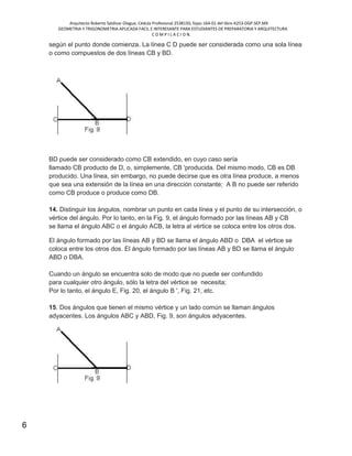 Arquitecto Roberto Saldivar Olague, Cédula Profesional 2538150, fojas-164-01 del libro A253-DGP.SEP.MX
GEOMETRIA Y TRIGONOMETRIA APLICADA FACIL E INTERESANTE PARA ESTUDIANTES DE PREPARATORIA Y ARQUITECTURA
C O M P I L A C I O N.
6
según el punto donde comienza. La línea C D puede ser considerada como una sola línea
o como compuestos de dos líneas CB y BD.
BD puede ser considerado como CB extendido, en cuyo caso sería
llamado CB producto de D, o, simplemente, CB 'producida. Del mismo modo, CB es DB
producido. Una línea, sin embargo, no puede decirse que es otra línea produce, a menos
que sea una extensión de la línea en una dirección constante; A B no puede ser referido
como CB produce o produce como DB.
14. Distinguir los ángulos, nombrar un punto en cada línea y el punto de su intersección, o
vértice del ángulo. Por lo tanto, en la Fig. 9, el ángulo formado por las líneas AB y CB
se llama el ángulo ABC o el ángulo ACB, la letra al vértice se coloca entre los otros dos.
El ángulo formado por las líneas AB y BD se llama el ángulo ABD o DBA el vértice se
coloca entre los otros dos. El ángulo formado por las líneas AB y BD se llama el ángulo
ABD o DBA.
Cuando un ángulo se encuentra solo de modo que no puede ser confundido
para cualquier otro ángulo, sólo la letra del vértice se necesita;
Por lo tanto, el ángulo E, Fig. 20, el ángulo B ', Fig. 21, etc.
15. Dos ángulos que tienen el mismo vértice y un lado común se llaman ángulos
adyacentes. Los ángulos ABC y ABD, Fig. 9, son ángulos adyacentes.
 