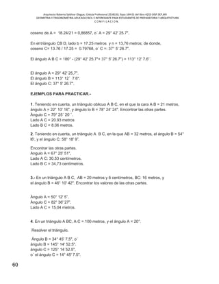 Arquitecto Roberto Saldivar Olague, Cédula Profesional 2538150, fojas-164-01 del libro A253-DGP.SEP.MX
GEOMETRIA Y TRIGONOMETRIA APLICADA FACIL E INTERESANTE PARA ESTUDIANTES DE PREPARATORIA Y ARQUITECTURA
C O M P I L A C I O N.
60
coseno de A = 18.24/21 = 0,86857, o´ A = 29° 42' 25.7".
En el triángulo CB D, lado b = 17.25 metros y n = 13,76 metros; de donde,
coseno C= 13.76 / 17.25 = 0.79768, o´ C =: 37° 5' 26.7".
El ángulo A B C = 180° - (29° 42' 25.7"+ 37° 5' 26.7") = 113° 12' 7.6'´.
El ángulo A = 29° 42' 25,7".
El ángulo B = 113° 12´ 7.6".
El ángulo C: 37° 5' 26.7".
EJEMPLOS PARA PRACTICAR.-
1. Teniendo en cuenta, un triángulo oblicuo A B C, en el que la cara A B = 21 metros,
ángulo A = 22° 10' 16", y ángulo lo B = 78° 24' 24". Encontrar las otras partes.
Ángulo C = 79° 25´ 20´´.
Lado A C = 20.93 metros
Lado B C = 8.06 metros.
2. Teniendo en cuenta, un triángulo A B C, en la que AB = 32 metros, el ángulo B = 54°
l6', y el ángulo C: 58° 18' 9”.
Encontrar las otras partes.
Angulo A = 67° 25' 51",
Lado A C: 30.53 centímetros.
Lado B C = 34,73 centímetros.
3.- En un triángulo A B C, AB = 20 metros y 6 centímetros, BC: 16 metros, y
el ángulo B = 46° 10' 42". Encontrar los valores de las otras partes.
Ángulo A = 50° 12' 5”.
Ángulo C = 82° 36' 27”.
Lado A C = 15,04 metros.
4. En un triángulo A BC, A C = 100 metros, y el ángulo A = 20°.
Resolver el triángulo.
Ángulo B = 34° 45' 7.5", o´
ángulo B = 145° 14' 52.5".
ángulo C = 125° 14´52.5",
o´ el ángulo C = 14° 45' 7.5".
 