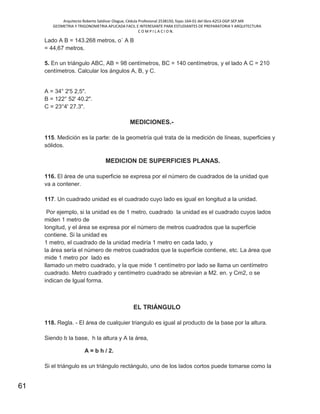 Arquitecto Roberto Saldivar Olague, Cédula Profesional 2538150, fojas-164-01 del libro A253-DGP.SEP.MX
GEOMETRIA Y TRIGONOMETRIA APLICADA FACIL E INTERESANTE PARA ESTUDIANTES DE PREPARATORIA Y ARQUITECTURA
C O M P I L A C I O N.
61
Lado A B = 143.268 metros, o´ A B
= 44,67 metros.
5. En un triángulo ABC, AB = 98 centímetros, BC = 140 centímetros, y el lado A C = 210
centímetros. Calcular los ángulos A, B, y C.
A = 34° 2'5 2,5".
B = 122° 52' 40.2".
C = 23°4' 27.3".
MEDICIONES.-
115. Medición es la parte: de la geometría qué trata de la medición de líneas, superficies y
sólidos.
MEDICION DE SUPERFICIES PLANAS.
116. El área de una superficie se expresa por el número de cuadrados de la unidad que
va a contener.
117. Un cuadrado unidad es el cuadrado cuyo lado es igual en longitud a la unidad.
Por ejemplo, si la unidad es de 1 metro, cuadrado la unidad es el cuadrado cuyos lados
miden 1 metro de
longitud, y el área se expresa por el número de metros cuadrados que la superficie
contiene. Si la unidad es
1 metro, el cuadrado de la unidad mediría 1 metro en cada lado, y
la área sería el número de metros cuadrados que la superficie contiene, etc. La área que
mide 1 metro por lado es
llamado un metro cuadrado, y la que mide 1 centímetro por lado se llama un centímetro
cuadrado. Metro cuadrado y centímetro cuadrado se abrevian a M2. en. y Cm2, o se
indican de Igual forma.
EL TRIÁNGULO
118. Regla. - El área de cualquier triangulo es igual al producto de la base por la altura.
Siendo b la base, h la altura y A la área,
A = b h / 2.
Si el triángulo es un triángulo rectángulo, uno de los lados cortos puede tomarse como la
 