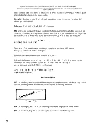 Arquitecto Roberto Saldivar Olague, Cédula Profesional 2538150, fojas-164-01 del libro A253-DGP.SEP.MX
GEOMETRIA Y TRIGONOMETRIA APLICADA FACIL E INTERESANTE PARA ESTUDIANTES DE PREPARATORIA Y ARQUITECTURA
C O M P I L A C I O N.
62
base, y el otro lado corto como la altura; Por lo tanto, el área de un triangulo recto es igual
a la mitad del producto de los lados cortos.
Ejemplo.- Cual es el área de un triángulo cuya base es de 18 metros, y la altura de 7
metros y 9 centímetros?
Solución.- A = b h / 2 = 18 x 7.9 / 2 = 71.1 metros.
119. El área de cualquier triángulo puede ser hallado, cuando la longitud de cada lado es
conocida, por medio de la siguiente fórmula, en la que a, b, y c representan las longitudes
de los lados, y s, la mitad de la suma de las longitudes, y A es el área del triángulo:
Ejemplo.-- ¿Cuál es el área de un triángulo que tiene dos lados 19.8 metros
de largo, y un lado 28 metros de largo?
Solución.-Es irrelevante qué lado se llama a, b, ó c.-
Aplicando la fórmula, s = a + b + c / 2 = 28 + 19.8 + 19.8 / 2 = 33.8, la suma media;
teniendo b y c como los lados cortos, s - a = 33,8 - 28 = 5,8 y s – b y s
y s – c son cada uno 33,8 -19.8 = 14. Entonces.
El cuadrilátero
120. Un paralelogramo es un cuadrilátero cuyos lados opuestos son paralelos. Hay cuatro
tipos de paralelogramos: el cuadrado, el rectángulo, el rombo y romboide.
121. Un rectángulo, Fig. 78, es un paralelogramo cuyos ángulos son todos rectos.
122. Un cuadrado, Fig. 79, es un rectángulo, cuyos lados son todos iguales.
 