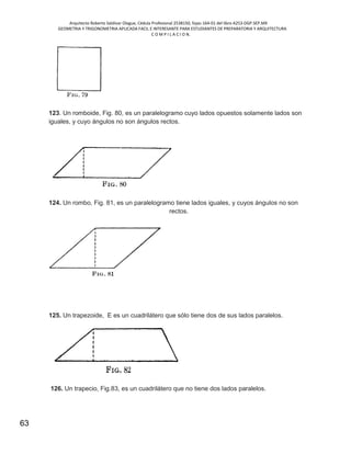 Arquitecto Roberto Saldivar Olague, Cédula Profesional 2538150, fojas-164-01 del libro A253-DGP.SEP.MX
GEOMETRIA Y TRIGONOMETRIA APLICADA FACIL E INTERESANTE PARA ESTUDIANTES DE PREPARATORIA Y ARQUITECTURA
C O M P I L A C I O N.
63
123. Un romboide, Fig. 80, es un paralelogramo cuyo lados opuestos solamente lados son
iguales, y cuyo ángulos no son ángulos rectos.
124. Un rombo, Fig. 81, es un paralelogramo tiene lados iguales, y cuyos ángulos no son
rectos.
125. Un trapezoide, E es un cuadrilátero que sólo tiene dos de sus lados paralelos.
126. Un trapecio, Fig.83, es un cuadrilátero que no tiene dos lados paralelos.
 