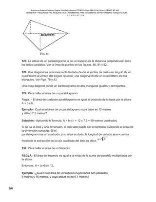 Arquitecto Roberto Saldivar Olague, Cédula Profesional 2538150, fojas-164-01 del libro A253-DGP.SEP.MX
GEOMETRIA Y TRIGONOMETRIA APLICADA FACIL E INTERESANTE PARA ESTUDIANTES DE PREPARATORIA Y ARQUITECTURA
C O M P I L A C I O N.
64
127. La altitud de un paralelogramo, o de un trapecio.es la distancia perpendicular entre
los lados paralelos. Ver la línea de puntos en las figuras. 80, 81 y 82.
128. Una diagonal es una línea recta trazada desde el vértice de cualquier ángulo de un
cuadrilátero al vértice del ángulo opuesto; una diagonal divide un cuadrilátero en dos
triángulos. Ver Figs. 78 y 83.
Una línea diagonal divide un paralelogramo en dos triángulos iguales y semejantes.
129. Para hallar el área de un paralelogramo:
Regla. – El área de cualquier paralelogramo es igual al producto de la base por la altura.
A = b x h.
Ejemplo.- Cual es el área de un paralelogramo cuya base es 12 metros
y altitud 7.5 metros?
Solución.- Aplicando la formula, A = b x h = 12 x 7.5 = 90 metros cuadrados.
Si se da el área y una dimensión, el otro lado puede ser encontrado dividiendo el área por
la dimensión conocida. Si el
paralelogramo es un cuadrado, y su área es dada, la longitud de un lado se encuentra
mediante la extracción de la raíz cuadrada del área es decir,
130. Para hallar el área de un trapecio:
REGLA.- El área del trapecio es igual a la mitad de la suma del paralelo multiplicada por
la altura.
Entonces, A = (a+b) h / 2;.
Ejemplo. -¿Cuál Es el área de un trapecio cuyos lados son paralelos
9 metros y 15 metros, y cuya altitud es de 6.7 metros?
 