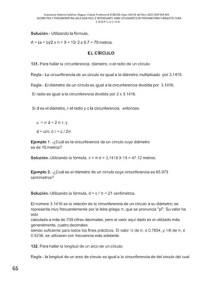 Arquitecto Roberto Saldivar Olague, Cédula Profesional 2538150, fojas-164-01 del libro A253-DGP.SEP.MX
GEOMETRIA Y TRIGONOMETRIA APLICADA FACIL E INTERESANTE PARA ESTUDIANTES DE PREPARATORIA Y ARQUITECTURA
C O M P I L A C I O N.
65
Solución.- Utilizando la fórmula,
A = (a + b)/2 x h = 9 + 15/ 2 x 6.7 = 79 metros.
EL CÍRCULO
131. Para hallar la circunferencia, diámetro, o el radio de un círculo:
Regla.- La circunferencia de un circulo es igual a la diámetro multiplicado por 3.1416.
Regla.- El diámetro de un círculo es igual a la circunferencia dividida por 3,1416.
El radio es igual a la circunferencia dividida por 2 x 3.1416.
Si d es el diámetro, r el radio y c la circunferencia, entonces:
c = π d = 2 π r; y
d = c/π; ó r = c / 2π
Ejemplo 1. -¿Cuál es la circunferencia de un círculo cuyo diámetro
es de 15 metros?
Solución.-Utilizando la fórmula, c = π d = 3,1416 X 15 = 47.12 metros.
Ejemplo 2. -¿Cuál es el diámetro de un círculo cuya circunferencia es 65.973
centímetros?
Solución.-Utilizando la fórmula, d = c / π = 21 centímetros.
El número 3.1416 es la relación de la circunferencia de un círculo a su diámetro; se
representa muy frecuentemente por la letra griega π, que se pronuncia "pi". Su valor ha
sido
calculada a más de 700 cifras decimales, pero el valor aquí dado es el utilizado más
generalmente, cuatro decimales
siendo suficiente para todos los fines prácticos. El valor ¼ de π, ó 0.7854, y 1/6 de π, ó
0.5236, se utilizaran con frecuencia más adelante.
132. Para hallar la longitud de un arco de un círculo:
Regla.- la longitud de un arco de círculo es igual a la circunferencia de del circulo del cual
 