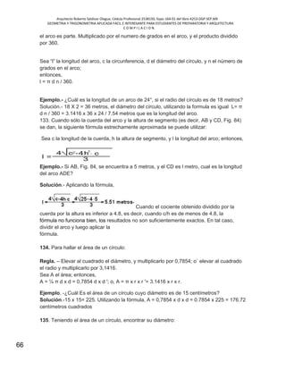 Arquitecto Roberto Saldivar Olague, Cédula Profesional 2538150, fojas-164-01 del libro A253-DGP.SEP.MX
GEOMETRIA Y TRIGONOMETRIA APLICADA FACIL E INTERESANTE PARA ESTUDIANTES DE PREPARATORIA Y ARQUITECTURA
C O M P I L A C I O N.
66
el arco es parte. Multiplicado por el numero de grados en el arco, y el producto dividido
por 360.
Sea “l” la longitud del arco, c la circunferencia, d el diámetro del círculo, y n el número de
grados en el arco;
entonces,
l = π d n / 360.
Ejemplo.- ¿Cuál es la longitud de un arco de 24°, si el radio del círculo es de 18 metros?
Solución.- 18 X 2 = 36 metros, el diámetro del círculo, utilizando la formula es igual L= π
d n / 360 = 3.1416 x 36 x 24 / 7.54 metros que es la longitud del arco.
133. Cuando sólo la cuerda del arco y la altura de segmento (es decir, AB y CD, Fig. 84)
se dan, la siguiente fórmula estrechamente aproximada se puede utilizar:
Sea c la longitud de la cuerda, h la altura de segmento, y l la longitud del arco; entonces,
Ejemplo.- Si AB, Fig. 84, se encuentra a 5 metros, y el CD es l metro, cual es la longitud
del arco ADE?
Solución.- Aplicando la fórmula,
Cuando el cociente obtenido dividido por la
cuerda por la altura es inferior a 4.8, es decir, cuando c/h es de menos de 4.8, la
fórmula no funciona bien, los resultados no son suficientemente exactos. En tal caso,
dividir el arco y luego aplicar la
fórmula.
134. Para hallar el área de un círculo:
Regla. – Elevar al cuadrado el diámetro, y multiplicarlo por 0,7854; o´ elevar al cuadrado
el radio y multiplicarlo por 3,1416.
Sea A el área; entonces,
A = ¼ π d x d = 0,7854 d x d '; o, A = π x r x r '= 3.1416 x r x r.
Ejemplo. -¿Cuál Es el área de un círculo cuyo diámetro es de 15 centímetros?
Solución.-15 x 15= 225. Utilizando la fórmula, A = 0,7854 x d x d = 0.7854 x 225 = 176.72
centímetros cuadrados
135. Teniendo el área de un círculo, encontrar su diámetro:
 