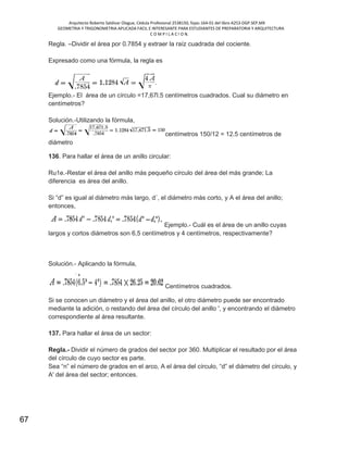 Arquitecto Roberto Saldivar Olague, Cédula Profesional 2538150, fojas-164-01 del libro A253-DGP.SEP.MX
GEOMETRIA Y TRIGONOMETRIA APLICADA FACIL E INTERESANTE PARA ESTUDIANTES DE PREPARATORIA Y ARQUITECTURA
C O M P I L A C I O N.
67
Regla. –Dividir el área por 0.7854 y extraer la raíz cuadrada del cociente.
Expresado como una fórmula, la regla es
Ejemplo.- El área de un círculo =17,67l.5 centímetros cuadrados. Cual su diámetro en
centímetros?
Solución.-Utilizando la fórmula,
centímetros 150/12 = 12.5 centímetros de
diámetro
136. Para hallar el área de un anillo circular:
Ru1e.-Restar el área del anillo más pequeño círculo del área del más grande; La
diferencia es área del anillo.
Si “d” es igual al diámetro más largo, d´, el diámetro más corto, y A el área del anillo;
entonces,
Ejemplo.- Cuál es el área de un anillo cuyas
largos y cortos diámetros son 6,5 centímetros y 4 centímetros, respectivamente?
Solución.- Aplicando la fórmula,
Centímetros cuadrados.
Si se conocen un diámetro y el área del anillo, el otro diámetro puede ser encontrado
mediante la adición, o restando del área del círculo del anillo ', y encontrando el diámetro
correspondiente al área resultante.
137. Para hallar el área de un sector:
Regla.- Dividir el número de grados del sector por 360. Multiplicar el resultado por el área
del círculo de cuyo sector es parte.
Sea “n” el número de grados en el arco, A el área del círculo, “d” el diámetro del círculo, y
A' del área del sector; entonces.
 