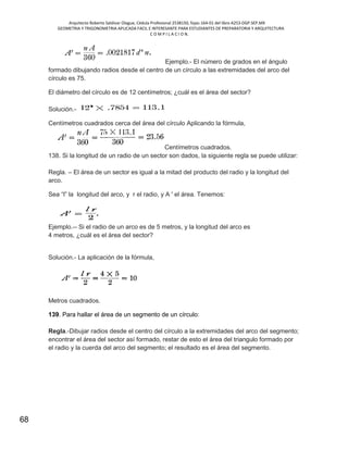 Arquitecto Roberto Saldivar Olague, Cédula Profesional 2538150, fojas-164-01 del libro A253-DGP.SEP.MX
GEOMETRIA Y TRIGONOMETRIA APLICADA FACIL E INTERESANTE PARA ESTUDIANTES DE PREPARATORIA Y ARQUITECTURA
C O M P I L A C I O N.
68
Ejemplo.- El número de grados en el ángulo
formado dibujando radios desde el centro de un círculo a las extremidades del arco del
círculo es 75.
El diámetro del círculo es de 12 centímetros; ¿cuál es el área del sector?
Solución.-
Centímetros cuadrados cerca del área del círculo Aplicando la fórmula,
Centímetros cuadrados.
138. Si la longitud de un radio de un sector son dados, la siguiente regla se puede utilizar:
Regla. – El área de un sector es igual a la mitad del producto del radio y la longitud del
arco.
Sea “l” la longitud del arco, y r el radio, y A ' el área. Tenemos:
Ejemplo.-- Si el radio de un arco es de 5 metros, y la longitud del arco es
4 metros, ¿cuál es el área del sector?
Solución.- La aplicación de la fórmula,
Metros cuadrados.
139. Para hallar el área de un segmento de un círculo:
Regla.-Dibujar radios desde el centro del círculo a la extremidades del arco del segmento;
encontrar el área del sector así formado, restar de esto el área del triangulo formado por
el radio y la cuerda del arco del segmento; el resultado es el área del segmento.
 
