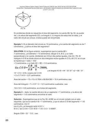 Arquitecto Roberto Saldivar Olague, Cédula Profesional 2538150, fojas-164-01 del libro A253-DGP.SEP.MX
GEOMETRIA Y TRIGONOMETRIA APLICADA FACIL E INTERESANTE PARA ESTUDIANTES DE PREPARATORIA Y ARQUITECTURA
C O M P I L A C I O N.
69
En problemas donde es requerida el área del segmento, la cuerda AB, fig. 84, se puede
dar, o la altura del segmento CD, o el ángulo V; si ninguno de estos tres es dado, y el
radio del circulo se conoce, el área puede ser encontrada.
Ejemplo 1.-Si el diámetro del círculo es 10 centímetros, y la cuerda del segmento es de 7
centímetros, ¿cuál es el área del segmento?
SOLUTION.-En la figura anterior, supongamos que la cuerda AB =
7 centímetros, y el diámetro = 10 centímetros; dibujar O A, B O, y un radio
perpendicular a la cuerda, dividiendo así A B en dos partes iguales, (Ver Art. 70). El
triángulo A O B se divide ahora en dos triángulos rectos iguales A C O y B C O, en el que
la hipotenusa = radio = 10/2
= 5 centímetros, y un lado AC = BC = 3.5 centímetros.
y el ángulo A 0 B = 44 ° 25 '37 " x2 = 88 ° 51'
14". C O = O B x coseno de C O B
= 5 x 0.71415 = 3,57 centímetros.
Área del sector = 10 x 10 x 0.7854 x 88.854/360 = 19.4 centímetros casi.
Área del triángulo = 7 x 3.57 / 2 = 12,5 centímetros cuadrados, casi.
19,4-12,5 = 6,9 centímetros, es el área del segmento.
Ejemplo 2.-- dada, la cuerda del arco de un segmento = 7 centímetros, y la altura del
segmento = 1.43 centímetros encontrar el radio.
Solución. -Supongamos que en la Fig. 85, ACBE es un círculo cortado con el radio
requerido, que es la cuerda A B = 7 centímetros, y que la altura C D del segmento = 1.43
centímetros. Unir C
con A y B, y el triangulo recto A D C =
B D C. tan C D B = C D / B D = 1.43 / 3.5 = 0.40857.
Ángulo CDB = 22 ° 13.5´, casi.
 