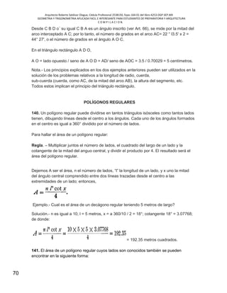 Arquitecto Roberto Saldivar Olague, Cédula Profesional 2538150, fojas-164-01 del libro A253-DGP.SEP.MX
GEOMETRIA Y TRIGONOMETRIA APLICADA FACIL E INTERESANTE PARA ESTUDIANTES DE PREPARATORIA Y ARQUITECTURA
C O M P I L A C I O N.
70
Desde C B D o´ su igual C B A es un ángulo inscrito (ver Art. 66), se mide por la mitad del
arco interceptado A C; por lo tanto, el número de grados en el arco AC= 22 ° l3.5' x 2 =
44° 27', o el número de grados en el ángulo A O C.
En el triángulo rectángulo A D O,
A O = lado opuesto / seno de A O D = AD/ seno de AOC = 3.5 / 0.70029 = 5 centímetros.
Nota.- Los principios explicados en los dos ejemplos anteriores pueden ser utilizados en la
solución de los problemas relativos a la longitud de radio, cuerda,
sub-cuerda (cuerda, como AC, de la mitad del arco AB), la altura del segmento, etc.
Todos estos implican el principio del triángulo rectángulo.
POLÍGONOS REGULARES
140. Un polígono regular puede dividirse en tantos triángulos isósceles como tantos lados
tienen, dibujando líneas desde el centro a los ángulos. Cada uno de los ángulos formados
en el centro es igual a 360° dividido por el número de lados.
Para hallar el área de un polígono regular:
Regla. – Multiplicar juntos el número de lados, el cuadrado del largo de un lado y la
cotangente de la mitad del anguo central, y dividir el producto por 4. El resultado será el
área del polígono regular.
Dejemos A ser el área, n el número de lados, “l” la longitud de un lado, y x uno la mitad
del ángulo central comprendido entre dos líneas trazadas desde el centro a las
extremidades de un lado; entonces,
Ejemplo.- Cual es el área de un decágono regular teniendo 5 metros de largo?
Solución.- n es igual a 10; l = 5 metros, x = a 360/10 / 2 = 18°; cotangente 18° = 3.07768;
de donde:
= 192.35 metros cuadrados.
141. El área de un polígono regular cuyos lados son conocidos también se pueden
encontrar en la siguiente forma:
 