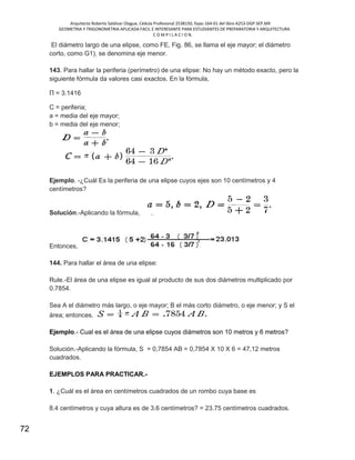 Arquitecto Roberto Saldivar Olague, Cédula Profesional 2538150, fojas-164-01 del libro A253-DGP.SEP.MX
GEOMETRIA Y TRIGONOMETRIA APLICADA FACIL E INTERESANTE PARA ESTUDIANTES DE PREPARATORIA Y ARQUITECTURA
C O M P I L A C I O N.
72
El diámetro largo de una elipse, como FE, Fig. 86, se llama el eje mayor; el diámetro
corto, como G1), se denomina eje menor.
143. Para hallar la periferia (perímetro) de una elipse: No hay un método exacto, pero la
siguiente fórmula da valores casi exactos. En la fórmula,
Π = 3.1416
C = periferia;
a = media del eje mayor;
b = media del eje menor;
Ejemplo. -¿Cuál Es la periferia de una elipse cuyos ejes son 10 centímetros y 4
centímetros?
Solución.-Aplicando la fórmula,
Entonces,
144. Para hallar el área de una elipse:
Rule.-El área de una elipse es igual al producto de sus dos diámetros multiplicado por
0.7854.
Sea A el diámetro más largo, o eje mayor; B el más corto diámetro, o eje menor; y S el
área; entonces.
Ejemplo.- Cual es el área de una elipse cuyos diámetros son 10 metros y 6 metros?
Solución.-Aplicando la fórmula, S = 0,7854 AB = 0,7854 X 10 X 6 = 47,12 metros
cuadrados.
EJEMPLOS PARA PRACTICAR.-
1. ¿Cuál es el área en centímetros cuadrados de un rombo cuya base es
8.4 centímetros y cuya altura es de 3.6 centímetros? = 23.75 centímetros cuadrados.
 