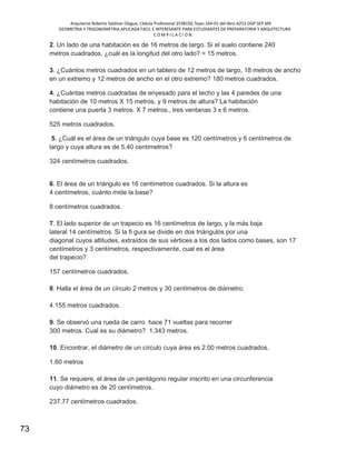 Arquitecto Roberto Saldivar Olague, Cédula Profesional 2538150, fojas-164-01 del libro A253-DGP.SEP.MX
GEOMETRIA Y TRIGONOMETRIA APLICADA FACIL E INTERESANTE PARA ESTUDIANTES DE PREPARATORIA Y ARQUITECTURA
C O M P I L A C I O N.
73
2. Un lado de una habitación es de 16 metros de largo. Si el suelo contiene 240
metros cuadrados, ¿cuál es la longitud del otro lado? = 15 metros.
3. ¿Cuántos metros cuadrados en un tablero de 12 metros de largo, 18 metros de ancho
en un extremo y 12 metros de ancho en el otro extremo? 180 metros cuadrados.
4. ¿Cuántas metros cuadradas de enyesado para el techo y las 4 paredes de una
habitación de 10 metros X 15 metros, y 9 metros de altura? La habitación
contiene una puerta 3 metros. X 7 metros., tres ventanas 3 x 6 metros.
525 metros cuadrados.
5. ¿Cuál es el área de un triángulo cuya base es 120 centímetros y 6 centímetros de
largo y cuya altura es de 5.40 centímetros?
324 centímetros cuadrados.
6. El área de un triángulo es 16 centímetros cuadrados. Si la altura es
4 centímetros, cuánto mide la base?
8 centímetros cuadrados.
7. El lado superior de un trapecio es 16 centímetros de largo, y la más baja
lateral 14 centímetros. Si la fi gura se divide en dos triángulos por una
diagonal cuyos altitudes, extraídos de sus vértices a los dos lados como bases, son 17
centímetros y 3 centímetros, respectivamente, cual es el área
del trapecio?
157 centímetros cuadrados.
8. Halla el área de un círculo 2 metros y 30 centímetros de diámetro.
4.155 metros cuadrados.
9. Se observó una rueda de carro hace 71 vueltas para recorrer
300 metros. Cual es su diámetro? 1.343 metros.
10. Encontrar, el diámetro de un círculo cuya área es 2.00 metros cuadrados.
1.60 metros
11. Se requiere, el área de un pentágono regular inscrito en una circunferencia
cuyo diámetro es de 20 centímetros.
237.77 centímetros cuadrados.
 