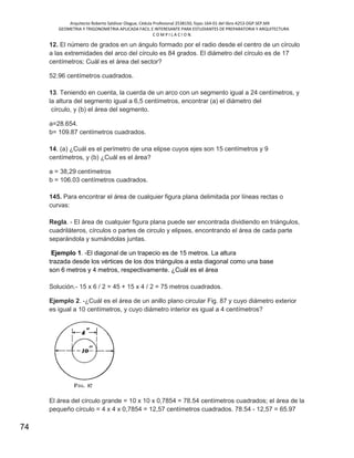 Arquitecto Roberto Saldivar Olague, Cédula Profesional 2538150, fojas-164-01 del libro A253-DGP.SEP.MX
GEOMETRIA Y TRIGONOMETRIA APLICADA FACIL E INTERESANTE PARA ESTUDIANTES DE PREPARATORIA Y ARQUITECTURA
C O M P I L A C I O N.
74
12. El número de grados en un ángulo formado por el radio desde el centro de un círculo
a las extremidades del arco del círculo es 84 grados. El diámetro del círculo es de 17
centímetros; Cuál es el área del sector?
52.96 centímetros cuadrados.
13. Teniendo en cuenta, la cuerda de un arco con un segmento igual a 24 centímetros, y
la altura del segmento igual a 6,5 centímetros, encontrar (a) el diámetro del
círculo, y (b) el área del segmento.
a=28.654.
b= 109.87 centímetros cuadrados.
14. (a) ¿Cuál es el perímetro de una elipse cuyos ejes son 15 centímetros y 9
centímetros, y (b) ¿Cuál es el área?
a = 38,29 centímetros
b = 106.03 centímetros cuadrados.
145. Para encontrar el área de cualquier figura plana delimitada por líneas rectas o
curvas:
Regla. - El área de cualquier figura plana puede ser encontrada dividiendo en triángulos,
cuadriláteros, círculos o partes de circulo y elipses, encontrando el área de cada parte
separándola y sumándolas juntas.
Ejemplo 1. -El diagonal de un trapecio es de 15 metros. La altura
trazada desde los vértices de los dos triángulos a esta diagonal como una base
son 6 metros y 4 metros, respectivamente. ¿Cuál es el área
Solución.- 15 x 6 / 2 = 45 + 15 x 4 / 2 = 75 metros cuadrados.
Ejemplo 2. -¿Cuál es el área de un anillo plano circular Fig. 87 y cuyo diámetro exterior
es igual a 10 centímetros, y cuyo diámetro interior es igual a 4 centímetros?
El área del círculo grande = 10 x 10 x 0,7854 = 78.54 centímetros cuadrados; el área de la
pequeño círculo = 4 x 4 x 0,7854 = 12,57 centímetros cuadrados. 78.54 - 12,57 = 65.97
 