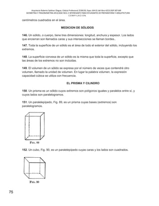 Arquitecto Roberto Saldivar Olague, Cédula Profesional 2538150, fojas-164-01 del libro A253-DGP.SEP.MX
GEOMETRIA Y TRIGONOMETRIA APLICADA FACIL E INTERESANTE PARA ESTUDIANTES DE PREPARATORIA Y ARQUITECTURA
C O M P I L A C I O N.
75
centímetros cuadrados en el área.
MEDICION DE SÓLIDOS
146. Un sólido, o cuerpo, tiene tres dimensiones: longitud, anchura y espesor. Los lados
que encierran son llamados caras y sus intersecciones se llaman bordes..
147. Toda la superficie de un sólido es el área de todo el exterior del sólido, incluyendo los
extremos.
148. La superficie convexa de un sólido es la misma que toda la superficie, excepto que
las áreas de los extremos no son incluidas.
149. El volumen de un sólido se expresa por el número de veces que contendrá otro
volumen, llamado la unidad de volumen. En lugar la palabra volumen, la expresión
capacidad cúbica se utiliza con frecuencia.
EL PRISMA Y CILINDRO
150. Un prisma es un sólido cuyos extremos son polígonos iguales y paralelos entre sí, y
cuyos lados son paralelogramos.
151. Un paralelepípedo, Fig. 89, es un prisma cuyas bases (extremos) son
paralelogramos.
152. Un cubo, Fig. 90, es un paralelepípedo cuyas caras y los lados son cuadrados.
 