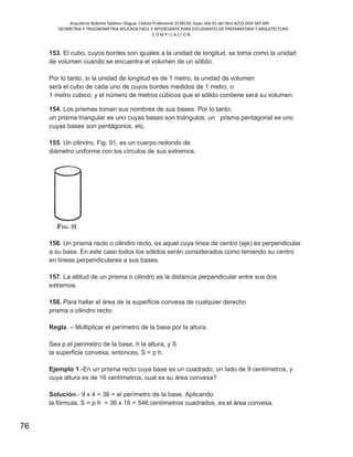 Arquitecto Roberto Saldivar Olague, Cédula Profesional 2538150, fojas-164-01 del libro A253-DGP.SEP.MX
GEOMETRIA Y TRIGONOMETRIA APLICADA FACIL E INTERESANTE PARA ESTUDIANTES DE PREPARATORIA Y ARQUITECTURA
C O M P I L A C I O N.
76
153. El cubo, cuyos bordes son iguales a la unidad de longitud, se toma como la unidad
de volumen cuando se encuentra el volumen de un sólido.
Por lo tanto, si la unidad de longitud es de 1 metro, la unidad de volumen
será el cubo de cada uno de cuyos bordes medidos de 1 metro, o
1 metro cúbico; y el número de metros cúbicos que el sólido contiene será su volumen.
154. Los prismas toman sus nombres de sus bases. Por lo tanto,
un prisma triangular es uno cuyas bases son triángulos; un prisma pentagonal es uno
cuyas bases son pentágonos, etc.
155. Un cilindro, Fig. 91, es un cuerpo redondo de
diámetro uniforme con los círculos de sus extremos.
156. Un prisma recto o cilindro recto, es aquel cuya línea de centro (eje) es perpendicular
a su base. En este caso todos los sólidos serán considerados como teniendo su centro
en líneas perpendiculares a sus bases.
157. La altitud de un prisma o cilindro es la distancia perpendicular entre sus dos
extremos.
158. Para hallar el área de la superficie convexa de cualquier derecho
prisma o cilindro recto:
Regla. – Multiplicar el perímetro de la base por la altura.
Sea p el perímetro de la base, h la altura, y S
la superficie convexa; entonces, S = p h.
Ejemplo 1.-En un prisma recto cuya base es un cuadrado, un lado de 9 centímetros, y
cuya altura es de 16 centímetros, cual es su área convexa?
Solución.- 9 x 4 = 36 = el perímetro de la base. Aplicando
la fórmula, S = p h = 36 x 16 = 546 centímetros cuadrados, es el área convexa.
 