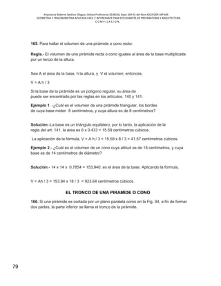 Arquitecto Roberto Saldivar Olague, Cédula Profesional 2538150, fojas-164-01 del libro A253-DGP.SEP.MX
GEOMETRIA Y TRIGONOMETRIA APLICADA FACIL E INTERESANTE PARA ESTUDIANTES DE PREPARATORIA Y ARQUITECTURA
C O M P I L A C I O N.
79
165. Para hallar el volumen de una pirámide o cono recto:
Regla.- El volumen de una pirámide recta o cono iguales al área de la base multiplicada
por un tercio de la altura.
Sea A el área de la base, h la altura, y V el volumen; entonces,
V = A h / 3
Si la base de la pirámide es un polígono regular, su área de
puede ser encontrado por las reglas en los artículos. 140 y 141.
Ejemplo 1. -¿Cuál es el volumen de una pirámide triangular, los bordes
de cuya base miden 6 centímetros, y cuya altura es de 8 centímetros?
Solución.-La base es un triángulo equilátero, por lo tanto, la aplicación de la
regla del art. 141, la área es 6 x 0.433 = 15.59 centímetros cúbicos.
La aplicación de la fórmula, V = A h / 3 = 15.59 x 8 / 3 = 41.57 centímetros cúbicos.
Ejemplo 2.- ¿Cuál es el volumen de un cono cuya altitud es de 18 centímetros, y cuya
base es de 14 centímetros de diámetro?
Solución.- 14 x 14 x 0,7854 = 153,940, es el área de la base. Aplicando la fórmula,
V = Ah / 3 = 153.94 x 18 / 3 = 923.64 centímetros cúbicos.
EL TRONCO DE UNA PIRAMIDE O CONO
166. Si una pirámide es cortada por un plano paralela como en la Fig. 94, a fin de formar
dos partes, la parte inferior se llama el tronco de la pirámide.
 
