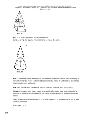 Arquitecto Roberto Saldivar Olague, Cédula Profesional 2538150, fojas-164-01 del libro A253-DGP.SEP.MX
GEOMETRIA Y TRIGONOMETRIA APLICADA FACIL E INTERESANTE PARA ESTUDIANTES DE PREPARATORIA Y ARQUITECTURA
C O M P I L A C I O N.
80
167. Si se corta un cono de una manera similar,
como en la Fig. 95, la parte inferior se llama el tronco del cono.
168. El extremo superior del tronco de una pirámide o cono se llama la base superior y el
extremo inferior del tronco se llama la base inferior. La altitud de un tronco es la distancia
perpendicular entre las bases.
169. Para hallar el área convexa de un tronco de una pirámide recta o cono recto:
Regla.- El área convexa de un tronco de una pirámide recta o cono recto es igual a la
mitad de la suma de los perímetros de sus bases multiplicada por la altura inclinada del
tronco.
Sea p el perímetro de la base inferior, b la base superior, s la altura inclinada, y C el área
convexa; entonces,
C = ( p + p´/ 2) s
 