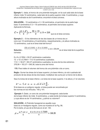 Arquitecto Roberto Saldivar Olague, Cédula Profesional 2538150, fojas-164-01 del libro A253-DGP.SEP.MX
GEOMETRIA Y TRIGONOMETRIA APLICADA FACIL E INTERESANTE PARA ESTUDIANTES DE PREPARATORIA Y ARQUITECTURA
C O M P I L A C I O N.
81
Ejemplo 1. -dada, el tronco de una pirámide triangular, en la cual cada lado de la base
inferior mide 10 centímetros, cada lado de la parte superior mide 6 centímetros, y cuya
altura inclinada es de 9 centímetros; encontrar el área convexa.
SOLUCIÓN. - 10 centímetros x 3 = 30 centímetros, el perímetro de la parte baja
base. 6 centímetros X 3 = 18 centímetros, el perímetro de la base superior.
Aplicando la fórmula,
que es el área convexa.
Ejemplo 2 .-- Si los diámetros de las dos bases de un tronco de un
cono son 12 centímetros y 8 centímetros, respectivamente, y la altura inclinada es
12 centímetros, cual es el área total del tronco?
Solución.- es el área total de la superficie
convexa.
8 x 8 x 0.7854 = 50.27 centímetros cuadrados.
12 x 12 x 0,7854 = 113.10 centímetros cuadrados.
113,1 + 50,27 = l63.37 centímetros cuadrados, la zona de los dos extremos.
376,99 + 163,37 = 540,36, toda la zona del tronco
170. Para hallar el volumen del tronco de una pirámide o de un cono.
Regla.- Sumar las áreas de la base superior y la base inferior y la raíz cuadrada del
producto de las áreas de las dos bases; multiplicar eta suma por un tercio de la altura.
Sea A el área de la base inferior, a el área de la base superior, h la altura y V el volumen;
Si la base es un polígono regular, el área puede ser encontrada por
las normas en los Artículos. 140 y 141.
Ejemplo 1.-Dado, un cono de una pirámide hexagonal, cada borde
de la base inferior de mide 8 centímetros, y cada borde de la base superior 5 centímetros,
y cuya altura es de 14 centímetros; ¿cuál es su volumen?
SOLUCIÓN. -A Pirámide hexagonal es aquella cuya
base es un hexágono regular, como se muestra en la Fig. 96.
Por lo tanto, el uso de la fórmula en el art. 140.
 