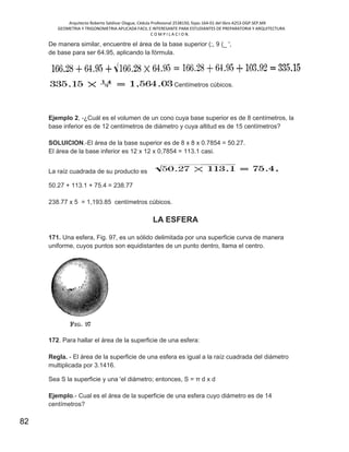 Arquitecto Roberto Saldivar Olague, Cédula Profesional 2538150, fojas-164-01 del libro A253-DGP.SEP.MX
GEOMETRIA Y TRIGONOMETRIA APLICADA FACIL E INTERESANTE PARA ESTUDIANTES DE PREPARATORIA Y ARQUITECTURA
C O M P I L A C I O N.
82
De manera similar, encuentre el área de la base superior (;, 9 (_ ',
de base para ser 64.95, aplicando la fórmula.
Centímetros cúbicos.
Ejemplo 2, -¿Cuál es el volumen de un cono cuya base superior es de 8 centímetros, la
base inferior es de 12 centímetros de diámetro y cuya altitud es de 15 centímetros?
SOLUICION.-El área de la base superior es de 8 x 8 x 0.7854 = 50.27.
El área de la base inferior es 12 x 12 x 0,7854 = 113.1 casi.
La raíz cuadrada de su producto es
50.27 + 113.1 + 75.4 = 238.77
238.77 x 5 = 1,193.85 centímetros cúbicos.
LA ESFERA
171. Una esfera, Fig. 97, es un sólido delimitada por una superficie curva de manera
uniforme, cuyos puntos son equidistantes de un punto dentro, llama el centro.
172. Para hallar el área de la superficie de una esfera:
Regla. - El área de la superficie de una esfera es igual a la raíz cuadrada del diámetro
multiplicada por 3.1416.
Sea S la superficie y una 'el diámetro; entonces, S = π d x d
Ejemplo.- Cual es el área de la superficie de una esfera cuyo diámetro es de 14
centímetros?
 