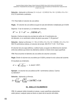 Arquitecto Roberto Saldivar Olague, Cédula Profesional 2538150, fojas-164-01 del libro A253-DGP.SEP.MX
GEOMETRIA Y TRIGONOMETRIA APLICADA FACIL E INTERESANTE PARA ESTUDIANTES DE PREPARATORIA Y ARQUITECTURA
C O M P I L A C I O N.
83
Solución. -Aplicando La fórmula, S = π d x d = 3,1416 X 14 x 14 = 3,1416 x 14 x 14 =
615,75 Centímetro cuadrados.
173. Para hallar el volumen de una esfera:
Regla. - El volumen de una esfera es igual al cubo del diámetro multiplicado por 0.5236
Dejemos V ser el volumen y d, el diámetro; entonces.
Ejemplo.-Cuál es el peso de una bala de cañón de 12 centímetros de
de diámetro, si un centímetro cúbico de plomo que pesa 11.35 gramos?
Solución. -Aplicar La fórmula, V = 1/6 x 3.1416 x 12 x 12 x 12 = 0.5236 x 12 x 12 x 12 =
904.78 centímetros cúbicos, el volumen de la bala. 904,78 X 11.35 = 10.27 kilos.
El volumen de una capa esférica, o esfera hueca, es igual a la diferencia de volumen
entre dos esferas que tienen los diámetros exterior e interior de la capa superficial.
174. Para encontrar el diámetro de una esfera de volumen conocido:
Regla. Dividir el volumen de una esfera por 0.5236 y extraer la raíz cubica del cociente.
El resultado es el diámetro.
Ejemplo.- el volumen de una esfera es 96.1 centímetros cúbicos. Cuál es
su diámetro?
Solución. -Aplicando La fórmula,
EL ANILLO CILINDRICO
175. Si cualquier sólido troceado en piezas, cuyas superficies adyacentes
están planas, cualquier pieza se llama un plano de la sección del sólido.
 