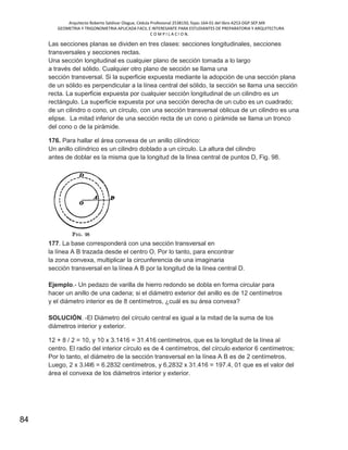 Arquitecto Roberto Saldivar Olague, Cédula Profesional 2538150, fojas-164-01 del libro A253-DGP.SEP.MX
GEOMETRIA Y TRIGONOMETRIA APLICADA FACIL E INTERESANTE PARA ESTUDIANTES DE PREPARATORIA Y ARQUITECTURA
C O M P I L A C I O N.
84
Las secciones planas se dividen en tres clases: secciones longitudinales, secciones
transversales y secciones rectas.
Una sección longitudinal es cualquier plano de sección tomada a lo largo
a través del sólido. Cualquier otro plano de sección se llama una
sección transversal. Si la superficie expuesta mediante la adopción de una sección plana
de un sólido es perpendicular a la línea central del sólido, la sección se llama una sección
recta. La superficie expuesta por cualquier sección longitudinal de un cilindro es un
rectángulo. La superficie expuesta por una sección derecha de un cubo es un cuadrado;
de un cilindro o cono, un círculo, con una sección transversal oblicua de un cilindro es una
elipse. La mitad inferior de una sección recta de un cono o pirámide se llama un tronco
del cono o de la pirámide.
176. Para hallar el área convexa de un anillo cilíndrico:
Un anillo cilíndrico es un cilindro doblado a un círculo. La altura del cilindro
antes de doblar es la misma que la longitud de la línea central de puntos D, Fig. 98.
177. La base corresponderá con una sección transversal en
la línea A B trazada desde el centro O. Por lo tanto, para encontrar
la zona convexa, multiplicar la circunferencia de una imaginaria
sección transversal en la línea A B por la longitud de la línea central D.
Ejemplo.- Un pedazo de varilla de hierro redondo se dobla en forma circular para
hacer un anillo de una cadena; si el diámetro exterior del anillo es de 12 centímetros
y el diámetro interior es de 8 centímetros, ¿cuál es su área convexa?
SOLUCIÓN. -El Diámetro del círculo central es igual a la mitad de la suma de los
diámetros interior y exterior.
12 + 8 / 2 = 10, y 10 x 3.1416 = 31.416 centímetros, que es la longitud de la línea al
centro. El radio del interior círculo es de 4 centímetros, del círculo exterior 6 centímetros;
Por lo tanto, el diámetro de la sección transversal en la línea A B es de 2 centímetros.
Luego, 2 x 3.l4l6 = 6.2832 centímetros, y 6,2832 x 31.416 = 197.4, 01 que es el valor del
área el convexa de los diámetros interior y exterior.
 