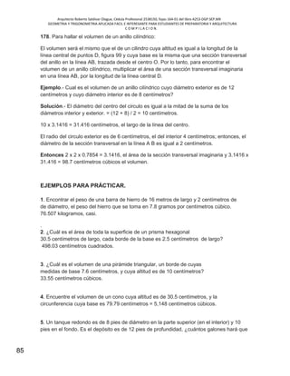 Arquitecto Roberto Saldivar Olague, Cédula Profesional 2538150, fojas-164-01 del libro A253-DGP.SEP.MX
GEOMETRIA Y TRIGONOMETRIA APLICADA FACIL E INTERESANTE PARA ESTUDIANTES DE PREPARATORIA Y ARQUITECTURA
C O M P I L A C I O N.
85
178. Para hallar el volumen de un anillo cilíndrico:
El volumen será el mismo que el de un cilindro cuya altitud es igual a la longitud de la
línea central de puntos D, figura 99 y cuya base es la misma que una sección transversal
del anillo en la línea AB, trazada desde el centro O. Por lo tanto, para encontrar el
volumen de un anillo cilíndrico, multiplicar el área de una sección transversal imaginaria
en una línea AB, por la longitud de la línea central D.
Ejemplo.- Cual es el volumen de un anillo cilíndrico cuyo diámetro exterior es de 12
centímetros y cuyo diámetro interior es de 8 centímetros?
Solución.- El diámetro del centro del circulo es igual a la mitad de la suma de los
diámetros interior y exterior. = (12 + 8) / 2 = 10 centímetros.
10 x 3.1416 = 31.416 centímetros, el largo de la línea del centro.
El radio del circulo exterior es de 6 centímetros, el del interior 4 centímetros; entonces, el
diámetro de la sección transversal en la línea A B es igual a 2 centímetros.
Entonces 2 x 2 x 0.7854 = 3.1416, el área de la sección transversal imaginaria y 3.1416 x
31.416 = 98.7 centímetros cúbicos el volumen.
EJEMPLOS PARA PRÁCTICAR.
1. Encontrar el peso de una barra de hierro de 16 metros de largo y 2 centímetros de
de diámetro, el peso del hierro que se toma en 7.8 gramos por centímetros cúbico.
76.507 kilogramos, casi.
.
2. ¿Cuál es el área de toda la superficie de un prisma hexagonal
30.5 centímetros de largo, cada borde de la base es 2.5 centímetros de largo?
498.03 centímetros cuadrados.
3. ¿Cuál es el volumen de una pirámide triangular, un borde de cuyas
medidas de base 7.6 centímetros, y cuya altitud es de 10 centímetros?
33.55 centímetros cúbicos.
4. Encuentre el volumen de un cono cuya altitud es de 30.5 centímetros, y la
circunferencia cuya base es 79.79 centímetros = 5,148 centímetros cúbicos.
5. Un tanque redondo es de 8 pies de diámetro en la parte superior (en el interior) y 10
pies en el fondo. Es el depósito es de 12 pies de profundidad, ¿cuántos galones hará que
 