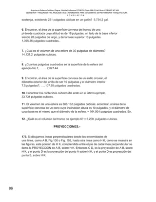 Arquitecto Roberto Saldivar Olague, Cédula Profesional 2538150, fojas-164-01 del libro A253-DGP.SEP.MX
GEOMETRIA Y TRIGONOMETRIA APLICADA FACIL E INTERESANTE PARA ESTUDIANTES DE PREPARATORIA Y ARQUITECTURA
C O M P I L A C I O N.
86
sostenga, existiendo 231 pulgadas cúbicas en un galón? 5,734.2 gal.
6. Encontrar, el área de la superficie convexa del tronco de una
pirámide cuadrada cuya altitud es de 16 pulgadas, un lado de la base inferior
siendo 28 pulgadas de largo, y de la base superior 10 pulgadas.
1,395.36 pulgadas cuadradas..
7. ¿Cuál es el volumen de una esfera de 30 pulgadas de diámetro?
14,137.2 pulgadas cubicas.
.
8. ¿Cuántas pulgadas cuadradas en la superficie de la esfera del
ejemplo No.7,…….. 2,827.44.
9. Encontrar, el área de la superficie convexa de un anillo circular, el
diámetro exterior del anillo de ser 10 pulgadas y el diámetro interior
7.5 pulgadas?, …..107.95 pulgadas cuadradas.
10. Encontrar los contenidos cúbicos del anillo en el último ejemplo.
33.734 pulgadas cubicas.
11. El volumen de una esfera es 606.132 pulgadas cúbicas; encontrar, el área de la
superficie convexa de un cono cuya inclinación altura es 10 pulgadas, y el diámetro de
cuya base es el mismo que el diámetro de la esfera. = 164.934 pulgadas cuadradas. En.
12. ¿Cuál es el volumen del tronco de ejemplo 6? = 6,208, pulgadas cubicas.
PROYECCIONES.-
179. Si dibujamos líneas perpendiculares desde las extremidades de
una línea, como A B, Fig.100 o Fig. 102, hasta otra línea como H K, como se muestra en
las figuras, esta porción de H K, comprendida entre el pie de cada línea perpendicular se
llama la PROYECCION de A B, sobre H K. Entonces C D, es la proyección de A B, sobre
H K, y el punto D es la proyección del punto A sobre H K, y el punto D es proyección del
punto B, sobre H K.
 