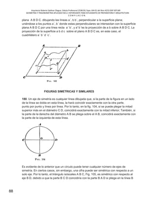 Arquitecto Roberto Saldivar Olague, Cédula Profesional 2538150, fojas-164-01 del libro A253-DGP.SEP.MX
GEOMETRIA Y TRIGONOMETRIA APLICADA FACIL E INTERESANTE PARA ESTUDIANTES DE PREPARATORIA Y ARQUITECTURA
C O M P I L A C I O N.
88
plana A B D C. dibujando las líneas a´, b b´, perpendicular a la superficie plana;
uniéndose a los puntos a´, b´ donde estas perpendiculares se intersectan con la superficie
plana A B D C por una línea recta a´ b´, y a' b 'es la proyección de a b sobre A B D C. La
proyección de la superficie a b d c sobre el plano A B D C es, en este caso, el
cuadrilátero a´ b´ d ´c´.
FIGURAS SIMETRICAS Y SIMILARES
180. Un eje de simetría es cualquier línea dibujada que, si la parte de la figura en un lado
de la línea se dobla en esta línea, la hará coincidir exactamente con la otra parte.
punto por punto y línea por línea. Por lo tanto, en la fig. 104, si se puede plegar la mitad
superior más en el diámetro C D, coincidirá exactamente con la mitad inferior; También, si
la parte de la derecha del diámetro A B se pliega sobre el A B, coincidirá exactamente con
la parte de la izquierda de esta línea.
Es evidente de lo anterior que un círculo puede tener cualquier número de ejes de
simetría. En ciertos casos, sin embargo, una cifra puede ser simétrica con respecto a un
solo eje. Por lo tanto, el triángulo isósceles A B C, Fig. 105, es simétrico con respecto al
eje B D, debido a que la parte B C D coincidiría con la parte B A D si pliega en la línea B
 