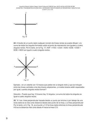 Arquitecto Roberto Saldivar Olague, Cédula Profesional 2538150, fojas-164-01 del libro A253-DGP.SEP.MX
GEOMETRIA Y TRIGONOMETRIA APLICADA FACIL E INTERESANTE PARA ESTUDIANTES DE PREPARATORIA Y ARQUITECTURA
C O M P I L A C I O N.
9
24. A través de un punto dado cualquier número de líneas rectas se puede dibujar; y la
suma de todos los ángulos formados sobre el punto de intersección son iguales a cuatro
ángulos rectos. Por lo tanto, en la Fig. 17, HOF + FOC + COA + AOG +GOE + EOD +
DOB + BOH son igual a cuatro ángulos rectos.
Ejemplo.- en un volante con 12 brazos que parten de un ángulo recto y que se incluyen
entre las líneas centrales a los dos brazos adyacentes, y si estos brazos están espaciados
por igual, cuantos ángulos rectos forman?
Solución.- Puesto que hay 12 brazos hay 12 ángulos. La suma de todos los ángulos es
igual a cuatro ángulos rectos.
25. “A “una línea perpendicular trazada desde un punto por encima o por debajo de una
recta dada es la más corta distancia desde este punto de la línea, o a línea perpendicular
Por lo tanto, si A, Fig. 18, es el punto y C D la línea dada entonces la línea perpendicular
A B es la distancia más corta desde A hacia la línea C D.
 