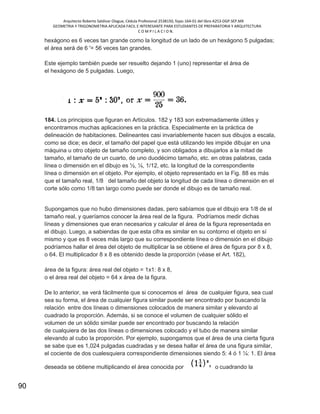 Arquitecto Roberto Saldivar Olague, Cédula Profesional 2538150, fojas-164-01 del libro A253-DGP.SEP.MX
GEOMETRIA Y TRIGONOMETRIA APLICADA FACIL E INTERESANTE PARA ESTUDIANTES DE PREPARATORIA Y ARQUITECTURA
C O M P I L A C I O N.
90
hexágono es 6 veces tan grande como la longitud de un lado de un hexágono 5 pulgadas;
el área será de 6 '= 56 veces tan grandes.
Este ejemplo también puede ser resuelto dejando 1 (uno) representar el área de
el hexágono de 5 pulgadas. Luego,
184. Los principios que figuran en Artículos. 182 y 183 son extremadamente útiles y
encontramos muchas aplicaciones en la práctica. Especialmente en la práctica de
delineación de habitaciones. Delineantes casi invariablemente hacen sus dibujos a escala,
como se dice; es decir, el tamaño del papel que está utilizando les impide dibujar en una
máquina u otro objeto de tamaño completo, y son obligados a dibujarlos a la mitad de
tamaño, el tamaño de un cuarto, de uno duodécimo tamaño, etc. en otras palabras, cada
línea o dimensión en el dibujo es ½, ¼, 1/12, etc. la longitud de la correspondiente
línea o dimensión en el objeto. Por ejemplo, el objeto representado en la Fig. 88 es más
que el tamaño real, 1/8 del tamaño del objeto la longitud de cada línea o dimensión en el
corte sólo como 1/8 tan largo como puede ser donde el dibujo es de tamaño real.
Supongamos que no hubo dimensiones dadas, pero sabíamos que el dibujo era 1/8 de el
tamaño real, y queríamos conocer la área real de la figura. Podríamos medir dichas
líneas y dimensiones que eran necesarios y calcular el área de la figura representada en
el dibujo. Luego, a sabiendas de que esta cifra es similar en su contorno el objeto en sí
mismo y que es 8 veces más largo que su correspondiente línea o dimensión en el dibujo
podríamos hallar el área del objeto de multiplicar la se obtiene el área de figura por 8 x 8,
o 64. El multiplicador 8 x 8 es obtenido desde la proporción (véase el Art. 182),
área de la figura: área real del objeto = 1x1: 8 x 8,
o el área real del objeto = 64 x área de la figura.
De lo anterior, se verá fácilmente que si conocemos el área de cualquier figura, sea cual
sea su forma, el área de cualquier figura similar puede ser encontrado por buscando la
relación entre dos líneas o dimensiones colocados de manera similar y elevando al
cuadrado la proporción. Además, si se conoce el volumen de cualquier sólido el
volumen de un sólido similar puede ser encontrado por buscando la relación
de cualquiera de las dos líneas o dimensiones colocado y el tubo de manera similar
elevando al cubo la proporción. Por ejemplo, supongamos que el área de una cierta figura
se sabe que es 1,024 pulgadas cuadradas y se desea hallar el área de una figura similar,
el cociente de dos cualesquiera correspondiente dimensiones siendo 5: 4 ó 1 ¼: 1. El área
deseada se obtiene multiplicando el área conocida por o cuadrando la
 