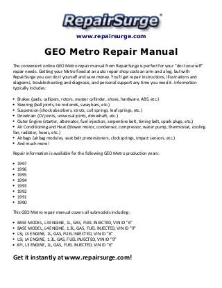 www.repairsurge.com 
GEO Metro Repair Manual 
The convenient online GEO Metro repair manual from RepairSurge is perfect for your "do it yourself" 
repair needs. Getting your Metro fixed at an auto repair shop costs an arm and a leg, but with 
RepairSurge you can do it yourself and save money. You'll get repair instructions, illustrations and 
diagrams, troubleshooting and diagnosis, and personal support any time you need it. Information 
typically includes: 
Brakes (pads, callipers, rotors, master cyllinder, shoes, hardware, ABS, etc.) 
Steering (ball joints, tie rod ends, sway bars, etc.) 
Suspension (shock absorbers, struts, coil springs, leaf springs, etc.) 
Drivetrain (CV joints, universal joints, driveshaft, etc.) 
Outer Engine (starter, alternator, fuel injection, serpentine belt, timing belt, spark plugs, etc.) 
Air Conditioning and Heat (blower motor, condenser, compressor, water pump, thermostat, cooling 
fan, radiator, hoses, etc.) 
Airbags (airbag modules, seat belt pretensioners, clocksprings, impact sensors, etc.) 
And much more! 
Repair information is available for the following GEO Metro production years: 
1997 
1996 
1995 
1994 
1993 
1992 
1991 
1990 
This GEO Metro repair manual covers all submodels including: 
BASE MODEL, L3 ENGINE, 1L, GAS, FUEL INJECTED, VIN ID "6" 
BASE MODEL, L4 ENGINE, 1.3L, GAS, FUEL INJECTED, VIN ID "9" 
LSI, L3 ENGINE, 1L, GAS, FUEL INJECTED, VIN ID "6" 
LSI, L4 ENGINE, 1.3L, GAS, FUEL INJECTED, VIN ID "9" 
XFI, L3 ENGINE, 1L, GAS, FUEL INJECTED, VIN ID "6" 
Get it instantly at www.repairsurge.com! 

