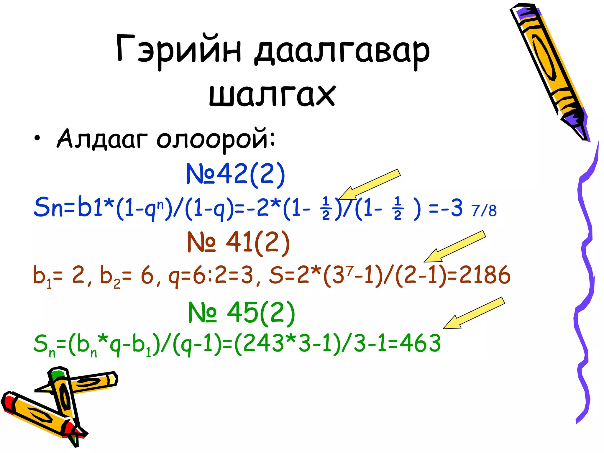 Гэрийн даалгавар
           шалгах
• Алдааг олоорой:
             №42(2)
Sn=b1*(1-qn)/(1-q)=-2*(1- ½)/(1- ½ ) =-3 7/8
             № 41(2)
b1= 2, b2= 6, q=6:2=3, S=2*(37-1)/(2-1)=2186
              № 45(2)
Sn=(bn*q-b1)/(q-1)=(243*3-1)/3-1=463
 