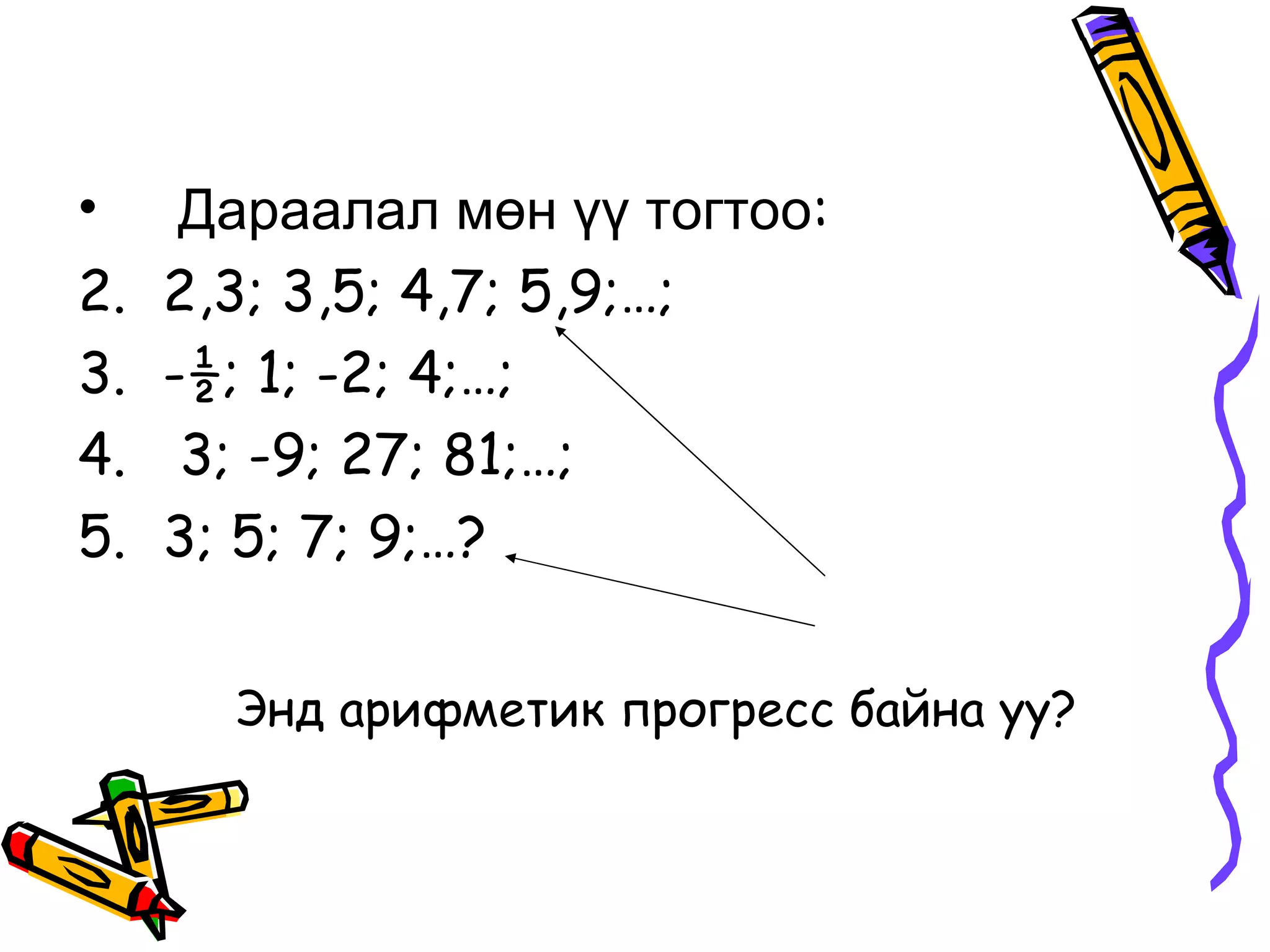 •     Дараалал мөн үү тогтоо:
2.   2,3; 3,5; 4,7; 5,9;…;
3.   -½; 1; -2; 4;…;
4.    3; -9; 27; 81;…;
5.   3; 5; 7; 9;…?


       Энд арифметик прогресс байна уу?
 