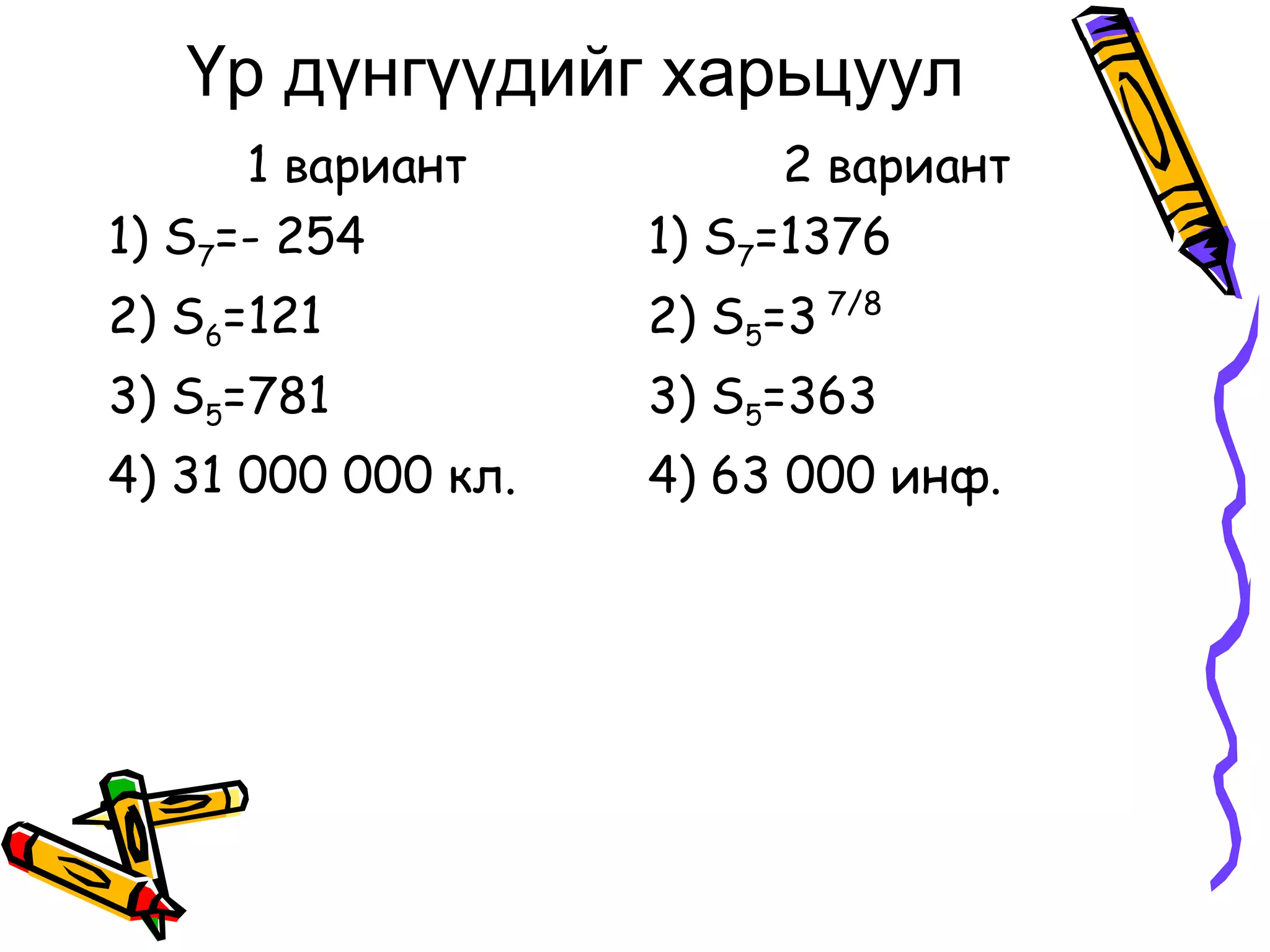 Үр дүнгүүдийг харьцуул
      1 вариант           2 вариант
1) S7=- 254         1) S7=1376
2) S6=121           2) S5=3 7/8
3) S5=781           3) S5=363
4) 31 000 000 кл.   4) 63 000 инф.
 